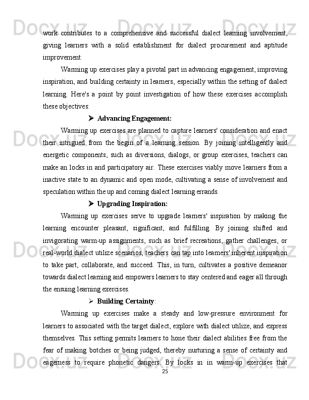 work   contributes   to   a   comprehensive   and   successful   dialect   learning   involvement,
giving   learners   with   a   solid   establishment   for   dialect   procurement   and   aptitude
improvement.
Warming up exercises play a pivotal part in advancing engagement, improving
inspiration, and building certainty in learners, especially within the setting of dialect
learning.   Here's   a   point   by   point   investigation   of   how   these   exercises   accomplish
these objectives:
 Advancing Engagement:
Warming up exercises are planned to capture learners' consideration and enact
their   intrigued   from   the   begin   of   a   learning   session.   By   joining   intelligently   and
energetic   components,   such   as   diversions,   dialogs,   or   group   exercises,   teachers   can
make an locks in and participatory air. These exercises viably move learners from a
inactive state to an dynamic and open mode, cultivating a sense  of involvement and
speculation within the up and coming dialect learning errands.
 Upgrading Inspiration:
Warming   up   exercises   serve   to   upgrade   learners'   inspiration   by   making   the
learning   encounter   pleasant,   significant,   and   fulfilling.   By   joining   shifted   and
invigorating   warm-up   assignments,   such   as   brief   recreations,   gather   challenges,   or
real-world dialect utilize scenarios, teachers can tap into learners' inherent inspiration
to   take   part,   collaborate,   and   succeed.   This,   in   turn,   cultivates   a   positive   demeanor
towards dialect learning and empowers learners to stay centered and eager all through
the ensuing learning exercises.
 Building Certainty :
Warming   up   exercises   make   a   steady   and   low-pressure   environment   for
learners to associated with the target dialect, explore with dialect utilize, and express
themselves.  This setting permits learners to hone their dialect  abilities free from the
fear   of   making   botches   or   being   judged,   thereby   nurturing   a   sense   of   certainty   and
eagerness   to   require   phonetic   dangers.   By   locks   in   in   warm-up   exercises   that
25 