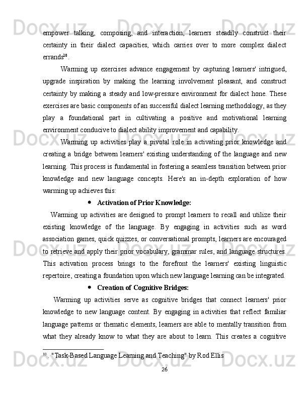 empower   talking,   composing,   and   interaction,   learners   steadily   construct   their
certainty   in   their   dialect   capacities,   which   carries   over   to   more   complex   dialect
errands 10
.
Warming   up   exercises   advance   engagement   by   capturing   learners'   intrigued,
upgrade   inspiration   by   making   the   learning   involvement   pleasant,   and   construct
certainty   by   making   a   steady   and   low-pressure   environment   for   dialect   hone.   These
exercises are basic components of an successful dialect learning methodology, as they
play   a   foundational   part   in   cultivating   a   positive   and   motivational   learning
environment conducive to dialect ability improvement and capability.
Warming   up   activities   play   a   pivotal   role   in   activating   prior   knowledge   and
creating   a   bridge   between   learners'   existing   understanding   of   the   language   and   new
learning. This process is fundamental in fostering a seamless transition between prior
knowledge   and   new   language   concepts.   Here's   an   in-depth   exploration   of   how
warming up achieves this:
 Activation of Prior Knowledge:
      Warming   up   activities   are   designed   to   prompt   learners   to   recall   and   utilize   their
existing   knowledge   of   the   language.   By   engaging   in   activities   such   as   word
association games, quick quizzes, or conversational prompts, learners are encouraged
to retrieve and apply their prior vocabulary, grammar rules, and language structures.
This   activation   process   brings   to   the   forefront   the   learners'   existing   linguistic
repertoire, creating a foundation upon which new language learning can be integrated.
 Creation of Cognitive Bridges:
      Warming   up   activities   serve   as   cognitive   bridges   that   connect   learners'   prior
knowledge   to   new   language   content.   By   engaging   in   activities   that   reflect   familiar
language patterns or thematic elements, learners are able to mentally transition from
what   they   already   know   to   what   they   are   about   to   learn.   This   creates   a   cognitive
10
  . "Task-Based Language Learning and Teaching" by Rod Ellis
26 