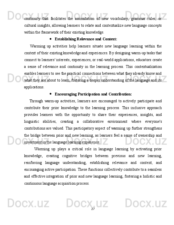 continuity   that   facilitates   the   assimilation   of   new   vocabulary,   grammar   rules,   or
cultural insights, allowing learners to relate and contextualize new language concepts
within the framework of their existing knowledge.
 Establishing Relevance and Context:
      Warming   up   activities   help   learners   situate   new   language   learning   within   the
context of their existing knowledge and experiences. By designing warm-up tasks that
connect to learners' interests, experiences, or real-world applications, educators create
a   sense   of   relevance   and   continuity   in   the   learning   process.   This   contextualization
enables learners to see the practical connections between what they already know and
what they are about to learn, fostering a deeper understanding of the language and its
applications.
 Encouraging Participation and Contribution:
      Through   warm-up   activities,   learners   are   encouraged   to   actively   participate   and
contribute   their   prior   knowledge   to   the   learning   process.   This   inclusive   approach
provides   learners   with   the   opportunity   to   share   their   experiences,   insights,   and
linguistic   abilities,   creating   a   collaborative   environment   where   everyone's
contributions are valued. This participatory aspect of warming up further strengthens
the bridge between prior and new learning, as learners feel a sense of ownership and
investment in the language learning experience.
Warming   up   plays   a   critical   role   in   language   learning   by   activating   prior
knowledge,   creating   cognitive   bridges   between   previous   and   new   learning,
reinforcing   language   understanding,   establishing   relevance   and   context,   and
encouraging active participation. These functions collectively contribute to a seamless
and effective integration of prior and new language learning, fostering a holistic and
continuous language acquisition process.
27 