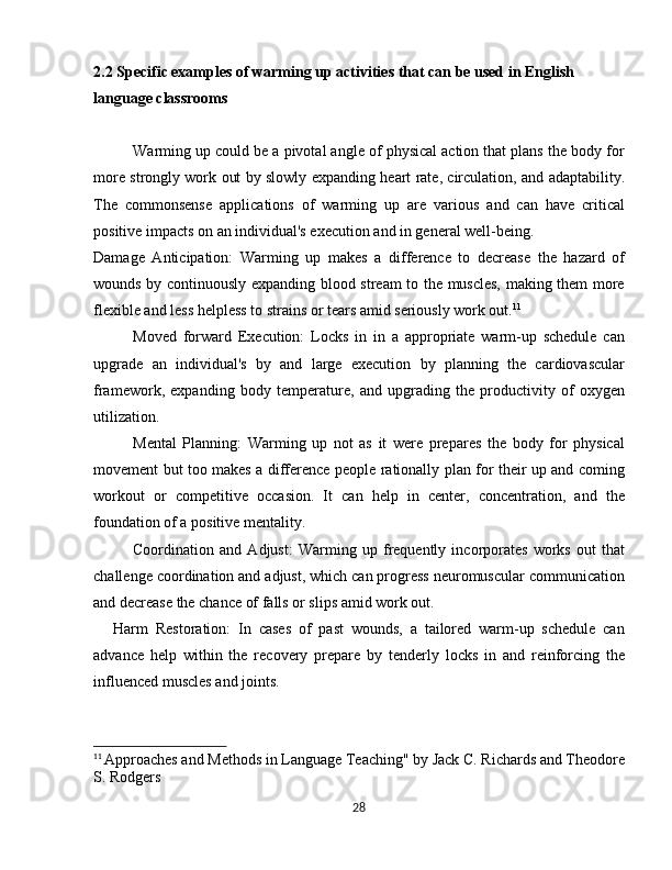 2.2 Specific examples of warming up activities that can be used in English 
language classrooms
Warming up could be a pivotal angle of physical action that plans the body for
more strongly work out by slowly expanding heart rate, circulation, and adaptability.
The   commonsense   applications   of   warming   up   are   various   and   can   have   critical
positive impacts on an individual's execution and in general well-being.
Damage   Anticipation:   Warming   up   makes   a   difference   to   decrease   the   hazard   of
wounds by continuously expanding blood stream to the muscles, making them more
flexible and less helpless to strains or tears amid seriously work out. 11
Moved   forward   Execution:   Locks   in   in   a   appropriate   warm-up   schedule   can
upgrade   an   individual's   by   and   large   execution   by   planning   the   cardiovascular
framework,   expanding   body   temperature,   and   upgrading   the   productivity   of   oxygen
utilization.
Mental   Planning:   Warming   up   not   as   it   were   prepares   the   body   for   physical
movement but too makes a difference people rationally plan for their up and coming
workout   or   competitive   occasion.   It   can   help   in   center,   concentration,   and   the
foundation of a positive mentality.
Coordination   and   Adjust:   Warming   up   frequently   incorporates   works   out   that
challenge coordination and adjust, which can progress neuromuscular communication
and decrease the chance of falls or slips amid work out.
Harm   Restoration:   In   cases   of   past   wounds,   a   tailored   warm-up   schedule   can
advance   help   within   the   recovery   prepare   by   tenderly   locks   in   and   reinforcing   the
influenced muscles and joints.
11
  Approaches and Methods in Language Teaching" by Jack C. Richards and Theodore
S. Rodgers
28 