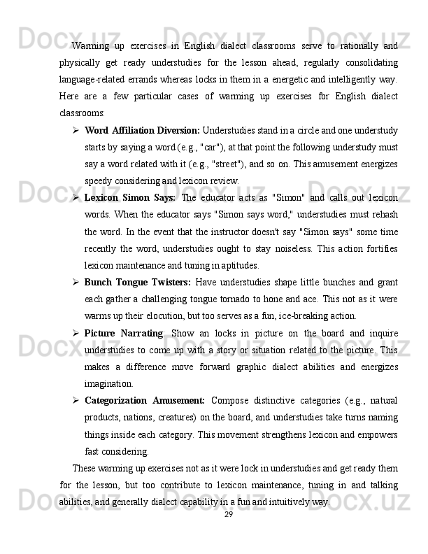 Warming   up   exercises   in   English   dialect   classrooms   serve   to   rationally   and
physically   get   ready   understudies   for   the   lesson   ahead,   regularly   consolidating
language-related errands whereas locks in them in a energetic and intelligently way.
Here   are   a   few   particular   cases   of   warming   up   exercises   for   English   dialect
classrooms:
 Word Affiliation Diversion:  Understudies stand in a circle and one understudy
starts by saying a word (e.g., "car"), at that point the following understudy must
say a word related with it (e.g., "street"), and so on. This amusement energizes
speedy considering and lexicon review.
 Lexicon   Simon   Says:   The   educator   acts   as   "Simon"   and   calls   out   lexicon
words.  When the educator  says  "Simon says  word," understudies  must  rehash
the word. In the event  that  the  instructor  doesn't  say  "Simon says"  some time
recently   the   word,   understudies   ought   to   stay   noiseless.   This   action   fortifies
lexicon maintenance and tuning in aptitudes.
 Bunch   Tongue   Twisters:   Have   understudies   shape   little   bunches   and   grant
each gather a challenging tongue tornado to hone and ace. This not as it were
warms up their elocution, but too serves as a fun, ice-breaking action.
 Picture   Narrating :   Show   an   locks   in   picture   on   the   board   and   inquire
understudies   to   come   up   with   a   story   or   situation   related   to   the   picture.   This
makes   a   difference   move   forward   graphic   dialect   abilities   and   energizes
imagination.
 Categorization   Amusement:   Compose   distinctive   categories   (e.g.,   natural
products, nations, creatures) on the board, and understudies take turns naming
things inside each category. This movement strengthens lexicon and empowers
fast considering.
These warming up exercises not as it were lock in understudies and get ready them
for   the   lesson,   but   too   contribute   to   lexicon   maintenance,   tuning   in   and   talking
abilities, and generally dialect capability in a fun and intuitively way.
29