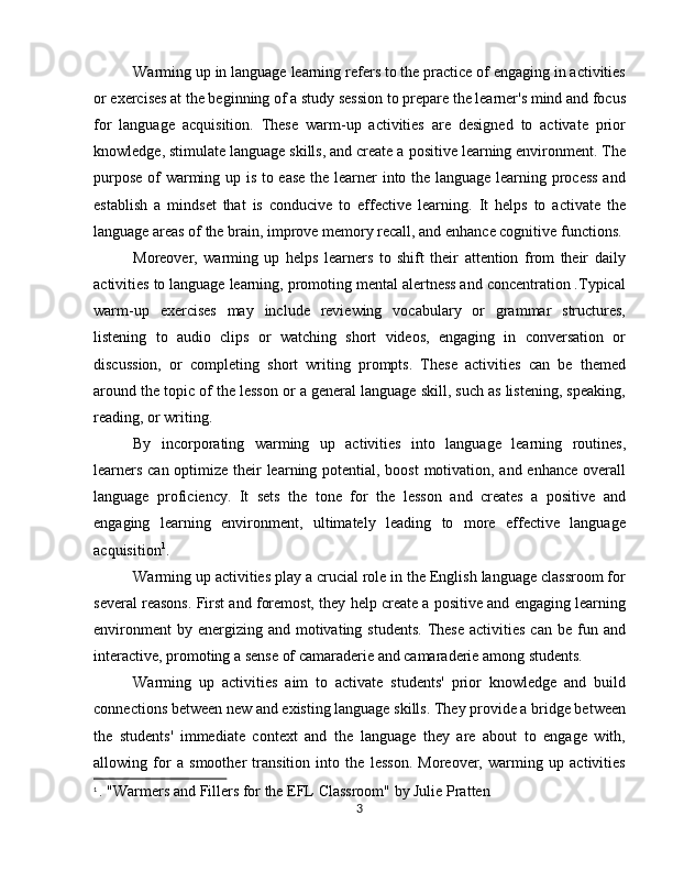 Warming up in language learning refers to the practice of engaging in activities
or exercises at the beginning of a study session to prepare the learner's mind and focus
for   language   acquisition.   These   warm-up   activities   are   designed   to   activate   prior
knowledge, stimulate language skills, and create a positive learning environment. The
purpose of warming up is to ease the learner into the language learning process  and
establish   a   mindset   that   is   conducive   to   effective   learning.   It   helps   to   activate   the
language areas of the brain, improve memory recall, and enhance cognitive functions.
Moreover,   warming   up   helps   learners   to   shift   their   attention   from   their   daily
activities to language learning, promoting mental alertness and concentration .Typical
warm-up   exercises   may   include   reviewing   vocabulary   or   grammar   structures,
listening   to   audio   clips   or   watching   short   videos,   engaging   in   conversation   or
discussion,   or   completing   short   writing   prompts.   These   activities   can   be   themed
around the topic of the lesson or a general language skill, such as listening, speaking,
reading, or writing.   
By   incorporating   warming   up   activities   into   language   learning   routines,
learners can optimize their learning potential, boost motivation, and enhance overall
language   proficiency.   It   sets   the   tone   for   the   lesson   and   creates   a   positive   and
engaging   learning   environment,   ultimately   leading   to   more   effective   language
acquisition 1
.
Warming up activities play a crucial role in the English language classroom for
several reasons. First and foremost, they help create a positive and engaging learning
environment   by energizing  and  motivating  students.  These  activities  can  be  fun  and
interactive, promoting a sense of camaraderie and camaraderie among students. 
Warming   up   activities   aim   to   activate   students'   prior   knowledge   and   build
connections between new and existing language skills. They provide a bridge between
the   students'   immediate   context   and   the   language   they   are   about   to   engage   with,
allowing   for   a   smoother   transition   into   the   lesson.   Moreover,   warming   up   activities
1
  . "Warmers and Fillers for the EFL Classroom" by Julie Pratten
3 