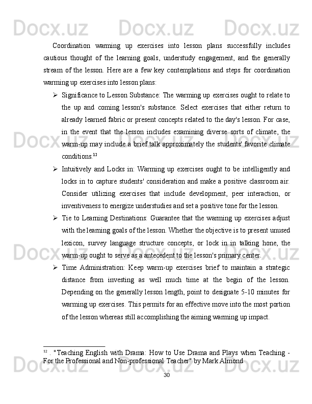 Coordination   warming   up   exercises   into   lesson   plans   successfully   includes
cautious   thought   of   the   learning   goals,   understudy   engagement,   and   the   generally
stream   of   the   lesson.   Here   are   a   few   key   contemplations   and   steps   for   coordination
warming up exercises into lesson plans:
 Significance to Lesson Substance: The warming up exercises ought to relate to
the   up   and   coming   lesson's   substance.   Select   exercises   that   either   return   to
already learned fabric or present concepts related to the day's lesson. For case,
in   the   event   that   the   lesson   includes   examining   diverse   sorts   of   climate,   the
warm-up may include a brief talk approximately the students' favorite climate
conditions. 12
 Intuitively   and   Locks   in:   Warming   up   exercises   ought   to   be   intelligently   and
locks   in  to   capture  students'   consideration   and  make   a   positive   classroom   air.
Consider   utilizing   exercises   that   include   development,   peer   interaction,   or
inventiveness to energize understudies and set a positive tone for the lesson.
 Tie  to  Learning  Destinations:   Guarantee   that   the  warming  up  exercises   adjust
with the learning goals of the lesson. Whether the objective is to present unused
lexicon,   survey   language   structure   concepts,   or   lock   in   in   talking   hone,   the
warm-up ought to serve as a antecedent to the lesson's primary center.
 Time   Administration:   Keep   warm-up   exercises   brief   to   maintain   a   strategic
distance   from   investing   as   well   much   time   at   the   begin   of   the   lesson.
Depending on the generally lesson length, point to designate 5-10 minutes for
warming up exercises. This permits for an effective move into the most portion
of the lesson whereas still accomplishing the aiming warming up impact.
12
  .   "Teaching   English   with   Drama:   How   to   Use   Drama   and   Plays   when   Teaching   -
For the Professional and Non-professional Teacher" by Mark Almond
30 