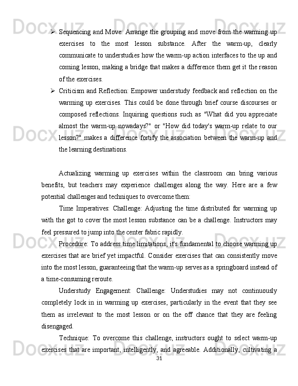  Sequencing and Move:  Arrange the grouping and move from  the warming up
exercises   to   the   most   lesson   substance.   After   the   warm-up,   clearly
communicate to understudies how the warm-up action interfaces to the up and
coming lesson, making a bridge that makes a difference them get it the reason
of the exercises.
 Criticism and Reflection: Empower understudy feedback and reflection on the
warming   up   exercises.   This   could   be   done   through   brief   course   discourses   or
composed   reflections.   Inquiring   questions   such   as   "What   did   you   appreciate
almost   the   warm-up   nowadays?"   or   "How   did   today's   warm-up   relate   to   our
lesson?"   makes   a   difference   fortify   the   association   between   the   warm-up   and
the learning destinations.
Actualizing   warming   up   exercises   within   the   classroom   can   bring   various
benefits,   but   teachers   may   experience   challenges   along   the   way.   Here   are   a   few
potential challenges and techniques to overcome them:
Time   Imperatives:   Challenge:   Adjusting   the   time   distributed   for   warming   up
with the got  to cover  the  most  lesson  substance  can  be a challenge.  Instructors may
feel pressured to jump into the center fabric rapidly.
Procedure: To address time limitations, it's fundamental to choose warming up
exercises  that  are brief  yet  impactful. Consider  exercises  that  can consistently  move
into the most lesson, guaranteeing that the warm-up serves as a springboard instead of
a time-consuming reroute.
Understudy   Engagement:   Challenge:   Understudies   may   not   continuously
completely   lock   in   in   warming   up   exercises,   particularly   in   the   event   that   they   see
them   as   irrelevant   to   the   most   lesson   or   on   the   off   chance   that   they   are   feeling
disengaged.
Technique:   To   overcome   this   challenge,   instructors   ought   to   select   warm-up
exercises   that   are   important,   intelligently,   and   agreeable.   Additionally,   cultivating   a
31 