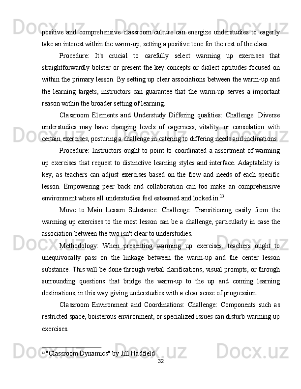 positive   and   comprehensive   classroom   culture   can   energize   understudies   to   eagerly
take an interest within the warm-up, setting a positive tone for the rest of the class.
Procedure:   It's   crucial   to   carefully   select   warming   up   exercises   that
straightforwardly bolster  or  present  the key concepts or dialect  aptitudes focused on
within the primary lesson. By setting up clear associations between the warm-up and
the   learning   targets,   instructors   can   guarantee   that   the   warm-up   serves   a   important
reason within the broader setting of learning.
Classroom   Elements   and   Understudy   Differing   qualities:   Challenge:   Diverse
understudies   may   have   changing   levels   of   eagerness,   vitality,   or   consolation   with
certain exercises, posturing a challenge in catering to differing needs and inclinations.
Procedure:   Instructors   ought   to   point   to   coordinated   a   assortment   of   warming
up   exercises   that   request   to   distinctive   learning   styles   and   interface.   Adaptability   is
key,   as   teachers   can   adjust   exercises   based   on   the   flow   and   needs   of   each   specific
lesson.   Empowering   peer   back   and   collaboration   can   too   make   an   comprehensive
environment where all understudies feel esteemed and locked in. 13
Move   to   Main   Lesson   Substance:   Challenge:   Transitioning   easily   from   the
warming up exercises  to the most lesson can be a challenge, particularly in case the
association between the two isn't clear to understudies.
Methodology:   When   presenting   warming   up   exercises,   teachers   ought   to
unequivocally   pass   on   the   linkage   between   the   warm-up   and   the   center   lesson
substance. This will be done through verbal clarifications, visual prompts, or through
surrounding   questions   that   bridge   the   warm-up   to   the   up   and   coming   learning
destinations, in this way giving understudies with a clear sense of progression.
Classroom   Environment   and   Coordinations:   Challenge:   Components   such   as
restricted space, boisterous environment, or specialized issues can disturb warming up
exercises.
13
  "Classroom Dynamics" by Jill Hadfield
32 