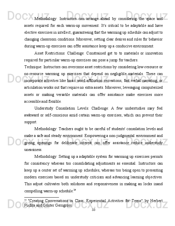 Methodology:   Instructors   can   arrange   ahead   by   considering   the   space   and
assets   required   for   each   warm-up   movement.   It's   critical   to   be   adaptable   and   have
elective exercises in intellect, guaranteeing that the warming up schedule can adjust to
changing classroom conditions. Moreover, setting clear desires and rules for behavior
during warm-up exercises can offer assistance keep up a conducive environment.
Asset   Restrictions:   Challenge:   Constrained   get   to   to   materials   or   innovation
required for particular warm-up exercises can pose a jump for teachers.
Technique: Instructors can overcome asset restrictions by considering low-resource or
no-resource   warming   up   exercises   that   depend   on   negligible   materials.   These   can
incorporate   activities   like  basic   word   affiliation  recreations,   fast   verbal   narrating,   or
articulation works out that require no extra assets. Moreover, leveraging computerized
assets   or   making   versatile   materials   can   offer   assistance   make   exercises   more
accessible and flexible.
Understudy   Consolation   Levels:   Challenge:   A   few   understudies   may   feel
awkward or self-conscious  amid certain warm-up exercises, which can prevent  their
support.
Methodology: Teachers ought to be careful of students' consolation levels and
make a safe and steady environment. Empowering a non-judgmental environment and
giving   openings   for   deliberate   interest   can   offer   assistance   reduce   understudy
uneasiness. 
Methodology: Setting up a adaptable system for warming up exercises permits
for   consistency   whereas   too   consolidating   adjustments   as   essential.   Instructors   can
keep up a center set of warming up schedules, whereas too being open to presenting
modern   exercises   based   on   understudy   criticism   and   advancing   learning   objectives.
This   adjust   cultivates   both   solidness   and   responsiveness   in   making   an   locks   inand
compelling warm-up schedule. 14
14
  "Creating   Conversations   in   Class:   Experiential   Activities   for   Teens"   by   Herbert
Puchta and Günter Gerngross
33
