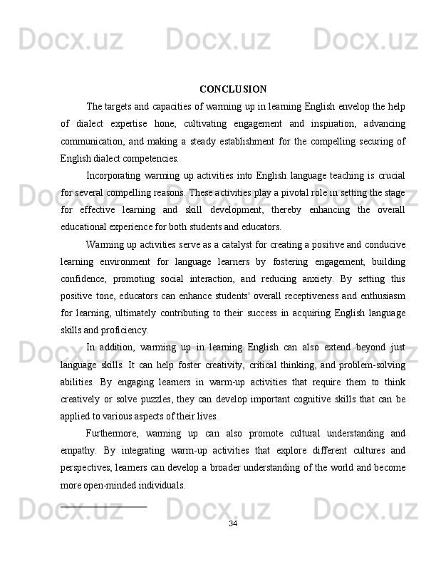 CONCLUSION
The targets and capacities of warming up in learning English envelop the help
of   dialect   expertise   hone,   cultivating   engagement   and   inspiration,   advancing
communication,   and   making   a   steady   establishment   for   the   compelling   securing   of
English dialect competencies.
Incorporating   warming   up   activities   into   English   language   teaching   is   crucial
for several compelling reasons. These activities play a pivotal role in setting the stage
for   effective   learning   and   skill   development,   thereby   enhancing   the   overall
educational experience for both students and educators.
Warming up activities serve as a catalyst for creating a positive and conducive
learning   environment   for   language   learners   by   fostering   engagement,   building
confidence,   promoting   social   interaction,   and   reducing   anxiety.   By   setting   this
positive   tone,   educators   can   enhance   students'   overall   receptiveness   and   enthusiasm
for   learning,   ultimately   contributing   to   their   success   in   acquiring   English   language
skills and proficiency.
In   addition,   warming   up   in   learning   English   can   also   extend   beyond   just
language   skills.   It   can   help   foster   creativity,   critical   thinking,   and   problem-solving
abilities.   By   engaging   learners   in   warm-up   activities   that   require   them   to   think
creatively   or   solve   puzzles,   they   can   develop   important   cognitive   skills   that   can   be
applied to various aspects of their lives.
Furthermore,   warming   up   can   also   promote   cultural   understanding   and
empathy.   By   integrating   warm-up   activities   that   explore   different   cultures   and
perspectives, learners can develop a broader understanding of the world and become
more open-minded individuals.
34
