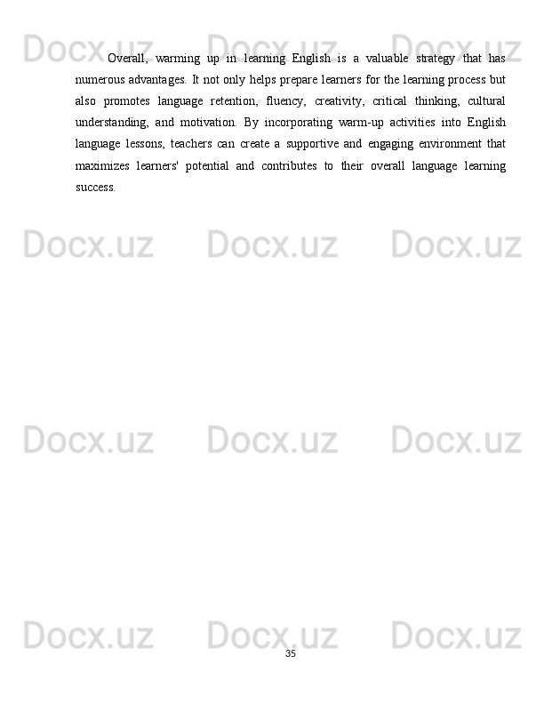 Overall,   warming   up   in   learning   English   is   a   valuable   strategy   that   has
numerous advantages.  It not only helps prepare learners for the learning process but
also   promotes   language   retention,   fluency,   creativity,   critical   thinking,   cultural
understanding,   and   motivation.   By   incorporating   warm-up   activities   into   English
language   lessons,   teachers   can   create   a   supportive   and   engaging   environment   that
maximizes   learners'   potential   and   contributes   to   their   overall   language   learning
success.
35 