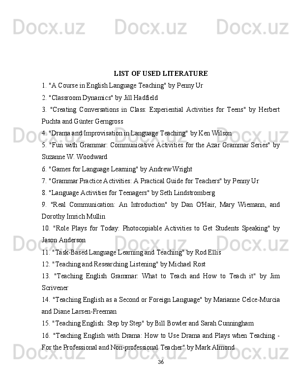LIST OF USED LITERATURE
1. "A Course in English Language Teaching" by Penny Ur
2. "Classroom Dynamics" by Jill Hadfield
3.   "Creating   Conversations   in   Class:   Experiential   Activities   for   Teens"   by   Herbert
Puchta and Günter Gerngross
4. "Drama and Improvisation in Language Teaching" by Ken Wilson
5. "Fun with Grammar: Communicative Activities for the Azar Grammar Series" by
Suzanne W. Woodward
6. "Games for Language Learning" by Andrew Wright
7. "Grammar Practice Activities: A Practical Guide for Teachers" by Penny Ur
8. "Language Activities for Teenagers" by Seth Lindstromberg
9.   "Real   Communication:   An   Introduction"   by   Dan   O'Hair,   Mary   Wiemann,   and
Dorothy Imrich Mullin
10.   "Role   Plays   for   Today:   Photocopiable   Activities   to   Get   Students   Speaking"   by
Jason Anderson
11. "Task-Based Language Learning and Teaching" by Rod Ellis
12. "Teaching and Researching Listening" by Michael Rost
13.   "Teaching   English   Grammar:   What   to   Teach   and   How   to   Teach   it"   by   Jim
Scrivener
14. "Teaching English as a Second or Foreign Language" by Marianne Celce-Murcia
and Diane Larsen-Freeman
15. "Teaching English: Step by Step" by Bill Bowler and Sarah Cunningham
16. "Teaching  English  with Drama:  How  to Use Drama and Plays  when Teaching -
For the Professional and Non-professional Teacher" by Mark Almond
36