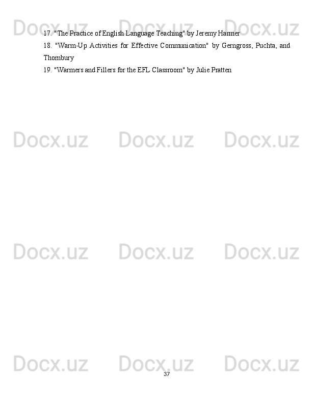 17. "The Practice of English Language Teaching" by Jeremy Harmer
18.   "Warm-Up   Activities   for   Effective   Communication"   by   Gerngross,   Puchta,   and
Thornbury
19. "Warmers and Fillers for the EFL Classroom" by Julie Pratten
37 