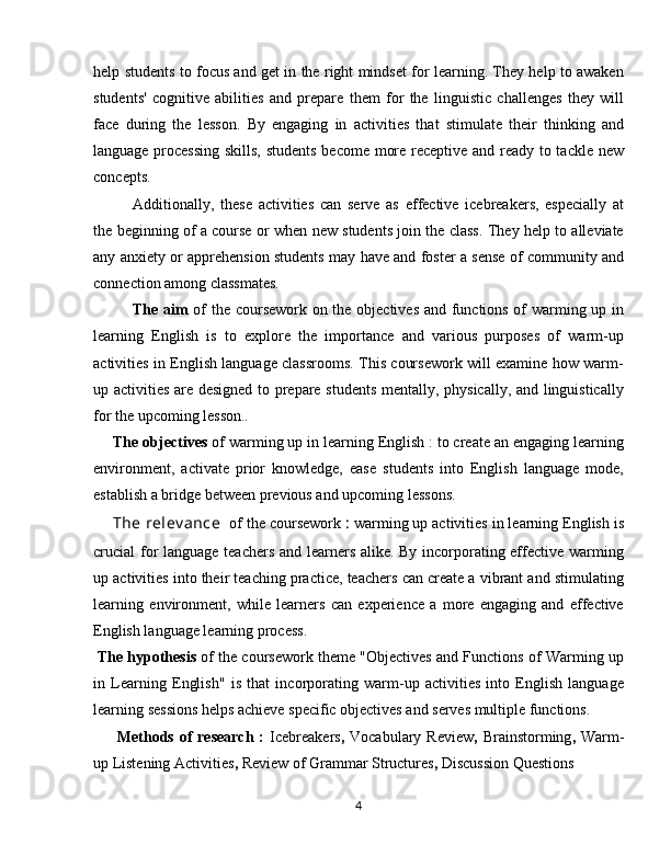 help students to focus and get in the right mindset for learning. They help to awaken
students'   cognitive   abilities   and   prepare   them   for   the   linguistic   challenges   they   will
face   during   the   lesson.   By   engaging   in   activities   that   stimulate   their   thinking   and
language processing  skills, students become more receptive and ready to tackle new
concepts. 
Additionally,   these   activities   can   serve   as   effective   icebreakers,   especially   at
the beginning of a course or when new students join the class. They help to alleviate
any anxiety or apprehension students may have and foster a sense of community and
connection among classmates.
The aim   of the coursework on the objectives and functions of warming up in
learning   English   is   to   explore   the   importance   and   various   purposes   of   warm-up
activities in English language classrooms. This coursework will examine how warm-
up activities are designed to prepare students mentally, physically, and linguistically
for the upcoming lesson..
The objectives  of warming up in learning English : to create an engaging learning
environment,   activate   prior   knowledge,   ease   students   into   English   language   mode,
establish a bridge between previous and upcoming lessons.
The relev ance   of the coursework  :  warming up activities in learning English is
crucial for language teachers and learners alike. By incorporating effective warming
up activities into their teaching practice, teachers can create a vibrant and stimulating
learning   environment,   while   learners   can   experience   a   more   engaging   and   effective
English language learning process.
The hypothesis  of the coursework theme "Objectives and Functions of Warming up
in   Learning   English"   is   that   incorporating   warm-up   activities   into   English   language
learning sessions helps achieve specific objectives and serves multiple functions.
Methods  of  research  :   Icebreakers ,   Vocabulary Review ,   Brainstorming ,   Warm-
up Listening Activities ,  Review of Grammar Structures ,  Discussion Questions
4 