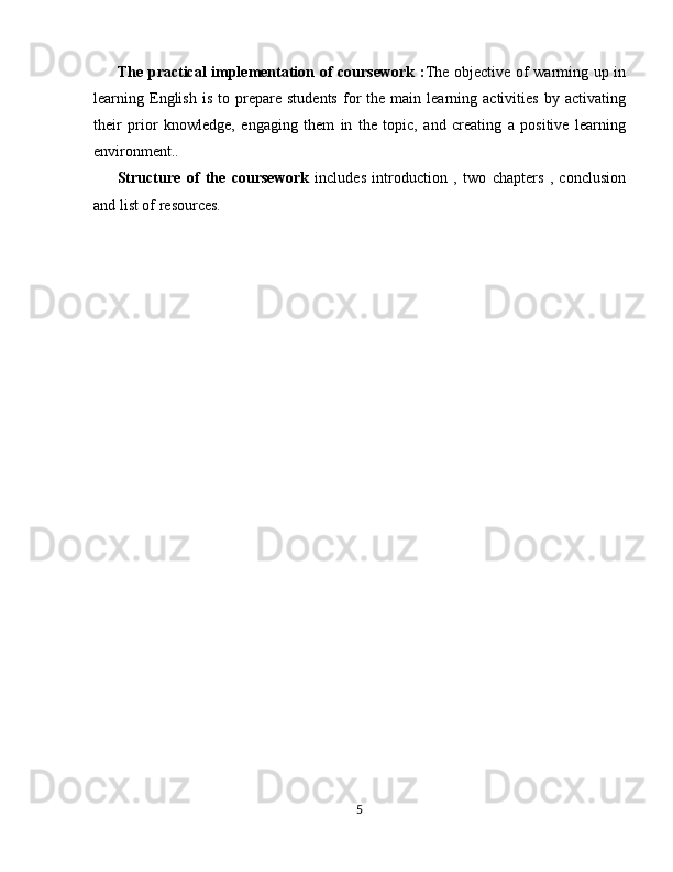 The practical implementation of coursework : The objective of warming up in
learning  English   is   to   prepare   students   for   the   main  learning  activities   by   activating
their   prior   knowledge,   engaging   them   in   the   topic,   and   creating   a   positive   learning
environment..
Structure   of   the   coursework   includes   introduction   ,   two   chapters   ,   conclusion
and list of resources.
5 