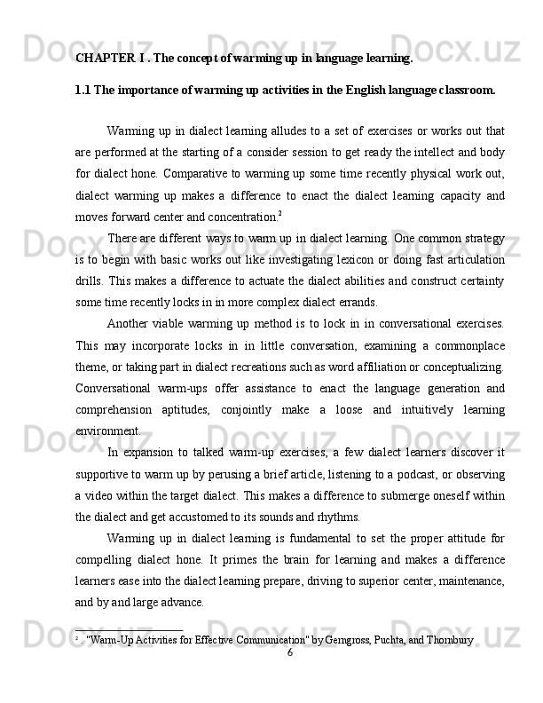 CHAPTER I . The concept of warming up in language learning.  
1.1 The importance of warming up activities in the English language classroom.
Warming up in dialect  learning alludes  to a set  of  exercises  or  works out  that
are performed at the starting of a consider session to get ready the intellect and body
for dialect hone. Comparative to warming up some time recently physical work out,
dialect   warming   up   makes   a   difference   to   enact   the   dialect   learning   capacity   and
moves forward center and concentration. 2
There are different ways to warm up in dialect learning. One common strategy
is  to  begin  with  basic   works  out   like  investigating  lexicon   or  doing  fast  articulation
drills. This makes a difference to actuate the dialect  abilities and construct certainty
some time recently locks in in more complex dialect errands.
Another   viable   warming   up   method   is   to   lock   in   in   conversational   exercises.
This   may   incorporate   locks   in   in   little   conversation,   examining   a   commonplace
theme, or taking part in dialect recreations such as word affiliation or conceptualizing.
Conversational   warm-ups   offer   assistance   to   enact   the   language   generation   and
comprehension   aptitudes,   conjointly   make   a   loose   and   intuitively   learning
environment.
In   expansion   to   talked   warm-up   exercises,   a   few   dialect   learners   discover   it
supportive to warm up by perusing a brief article, listening to a podcast, or observing
a video within the target dialect. This makes a difference to submerge oneself within
the dialect and get accustomed to its sounds and rhythms.
Warming   up   in   dialect   learning   is   fundamental   to   set   the   proper   attitude   for
compelling   dialect   hone.   It   primes   the   brain   for   learning   and   makes   a   difference
learners ease into the dialect learning prepare, driving to superior center, maintenance,
and by and large advance.
2
  . "Warm-Up Activities for Effective Communication" by Gerngross, Puchta, and Thornbury
6
