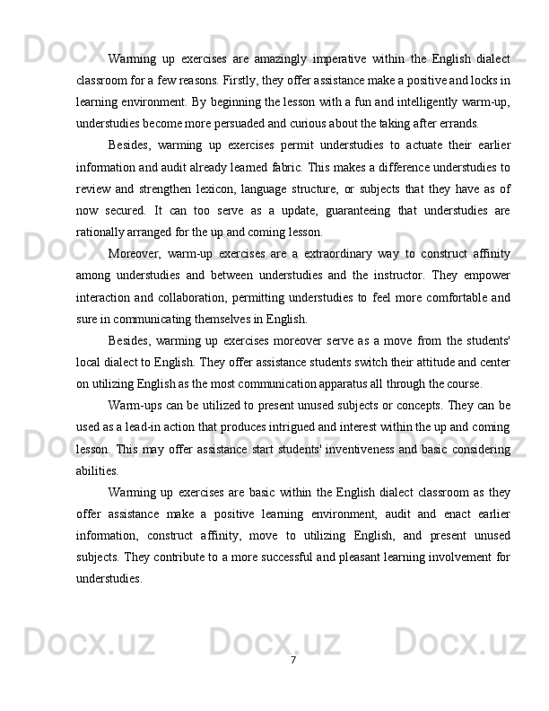 Warming   up   exercises   are   amazingly   imperative   within   the   English   dialect
classroom for a few reasons. Firstly, they offer assistance make a positive and locks in
learning environment. By beginning the lesson with a fun and intelligently warm-up,
understudies become more persuaded and curious about the taking after errands.
Besides,   warming   up   exercises   permit   understudies   to   actuate   their   earlier
information and audit already learned fabric. This makes a difference understudies to
review   and   strengthen   lexicon,   language   structure,   or   subjects   that   they   have   as   of
now   secured.   It   can   too   serve   as   a   update,   guaranteeing   that   understudies   are
rationally arranged for the up and coming lesson.
Moreover,   warm-up   exercises   are   a   extraordinary   way   to   construct   affinity
among   understudies   and   between   understudies   and   the   instructor.   They   empower
interaction   and   collaboration,   permitting   understudies   to   feel   more   comfortable   and
sure in communicating themselves in English.
Besides,   warming   up   exercises   moreover   serve   as   a   move   from   the   students'
local dialect to English. They offer assistance students switch their attitude and center
on utilizing English as the most communication apparatus all through the course.
Warm-ups can be utilized to present unused subjects or concepts. They can be
used as a lead-in action that produces intrigued and interest within the up and coming
lesson.   This   may  offer   assistance   start   students'   inventiveness   and   basic   considering
abilities.
Warming   up   exercises   are   basic   within   the   English   dialect   classroom   as   they
offer   assistance   make   a   positive   learning   environment,   audit   and   enact   earlier
information,   construct   affinity,   move   to   utilizing   English,   and   present   unused
subjects. They contribute to a more successful and pleasant learning involvement for
understudies.
7 