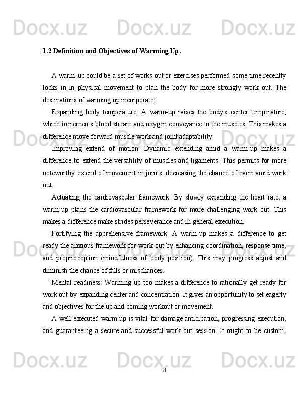 1.2 Definition and Objectives of Warming Up.  
A warm-up could be a set of works out or exercises performed some time recently
locks   in   in   physical   movement   to   plan   the   body   for   more   strongly   work   out.   The
destinations of warming up incorporate:
Expanding   body   temperature:   A   warm-up   raises   the   body's   center   temperature,
which increments blood stream and oxygen conveyance to the muscles. This makes a
difference move forward muscle work and joint adaptability.
Improving   extend   of   motion:   Dynamic   extending   amid   a   warm-up   makes   a
difference  to extend  the versatility  of   muscles   and ligaments.  This  permits  for   more
noteworthy extend of movement in joints, decreasing the chance of harm amid work
out.
Actuating   the   cardiovascular   framework:   By   slowly   expanding   the   heart   rate,   a
warm-up   plans   the   cardiovascular   framework   for   more   challenging   work   out.   This
makes a difference make strides perseverance and in general execution.
Fortifying   the   apprehensive   framework:   A   warm-up   makes   a   difference   to   get
ready the anxious framework for work out by enhancing coordination, response time,
and   proprioception   (mindfulness   of   body   position).   This   may   progress   adjust   and
diminish the chance of falls or mischances.
Mental  readiness:  Warming up too makes a difference to rationally get ready for
work out by expanding center and concentration. It gives an opportunity to set eagerly
and objectives for the up and coming workout or movement.
A well-executed warm-up is vital for damage anticipation, progressing execution,
and   guaranteeing   a   secure   and   successful   work   out   session.   It   ought   to   be   custom-
8