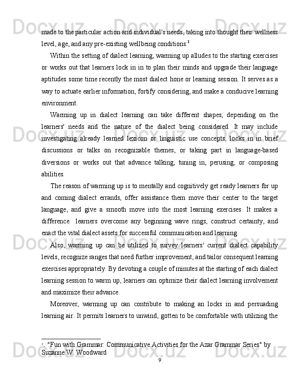 made to the particular action and individual's needs, taking into thought their wellness
level, age, and any pre-existing wellbeing conditions. 3
Within the setting of dialect learning, warming up alludes to the starting exercises
or  works out  that learners lock in in to plan their  minds and upgrade their  language
aptitudes some time recently the most dialect hone or learning session. It serves as a
way to actuate earlier information, fortify considering, and make a conducive learning
environment.
Warming   up   in   dialect   learning   can   take   different   shapes,   depending   on   the
learners'   needs   and   the   nature   of   the   dialect   being   considered.   It   may   include
investigating   already   learned   lexicon   or   linguistic   use   concepts,   locks   in   in   brief
discussions   or   talks   on   recognizable   themes,   or   taking   part   in   language-based
diversions   or   works   out   that   advance   talking,   tuning   in,   perusing,   or   composing
abilities.
The reason of warming up is to mentally and cognitively get ready learners for up
and   coming   dialect   errands,   offer   assistance   them   move   their   center   to   the   target
language,   and   give   a   smooth   move   into   the   most   learning   exercises.   It   makes   a
difference     learners   overcome   any   beginning   wave   rings,   construct   certainty,   and
enact the vital dialect assets for successful communication and learning.
Also,   warming   up   can   be   utilized   to   survey   learners'   current   dialect   capability
levels, recognize ranges that need further improvement, and tailor consequent learning
exercises appropriately. By devoting a couple of minutes at the starting of each dialect
learning session to warm up, learners can optimize their dialect learning involvement
and maximize their advance.
Moreover,   warming   up   can   contribute   to   making   an   locks   in   and   persuading
learning air. It permits learners to unwind, gotten to be comfortable with utilizing the
3
  . "Fun with Grammar: Communicative Activities for the Azar Grammar Series" by 
Suzanne W. Woodward
9