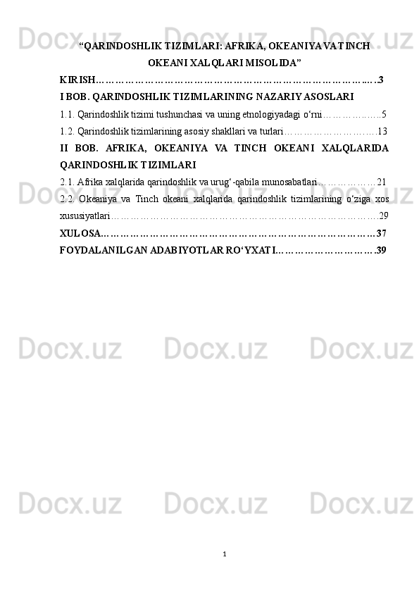 “QARINDOSHLIK TIZIMLARI: AFRIKA, OKEANIYA VA TINCH
OKEANI XALQLARI MISOLIDA”
KIRISH……………………………………………………………………….…..3
I BOB. QARINDOSHLIK TIZIMLARINING NAZARIY ASOSLARI
1.1. Qarindoshlik tizimi tushunchasi va uning etnologiyadagi o‘rni…………..…..5
1.2. Qarindoshlik tizimlarining asosiy shakllari va turlari…………………….….13
II   BOB.   AFRIKA,   OKEANIYA   VA   TINCH   OKEANI   XALQLARIDA
QARINDOSHLIK TIZIMLARI
2.1. Afrika xalqlarida qarindoshlik va urug‘-qabila munosabatlari………………21
2.2.   Okeaniya   va   Tinch   okeani   xalqlarida   qarindoshlik   tizimlarining   o‘ziga   xos
xususiyatlari……………………………………………………………………….29
XULOSA…………………………………………………………………………37
FOYDALANILGAN ADABIYOTLAR RO‘YXATI………………………….39
1 