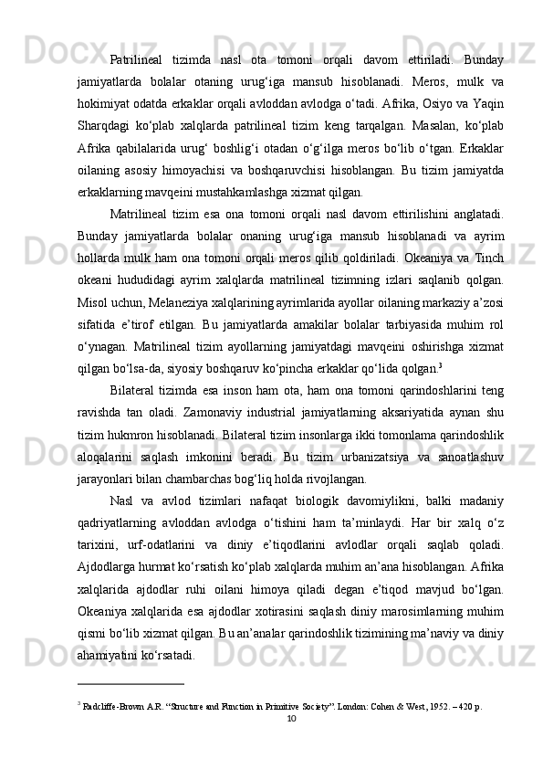 Patrilineal   tizimda   nasl   ota   tomoni   orqali   davom   ettiriladi.   Bunday
jamiyatlarda   bolalar   otaning   urug‘iga   mansub   hisoblanadi.   Meros,   mulk   va
hokimiyat odatda erkaklar orqali avloddan avlodga o‘tadi. Afrika, Osiyo va Yaqin
Sharqdagi   ko‘plab   xalqlarda   patrilineal   tizim   keng   tarqalgan.   Masalan,   ko‘plab
Afrika   qabilalarida   urug‘   boshlig‘i   otadan   o‘g‘ilga   meros   bo‘lib   o‘tgan.   Erkaklar
oilaning   asosiy   himoyachisi   va   boshqaruvchisi   hisoblangan.   Bu   tizim   jamiyatda
erkaklarning mavqeini mustahkamlashga xizmat qilgan.
Matrilineal   tizim   esa   ona   tomoni   orqali   nasl   davom   ettirilishini   anglatadi.
Bunday   jamiyatlarda   bolalar   onaning   urug‘iga   mansub   hisoblanadi   va   ayrim
hollarda   mulk  ham  ona   tomoni  orqali   meros  qilib  qoldiriladi.  Okeaniya   va  Tinch
okeani   hududidagi   ayrim   xalqlarda   matrilineal   tizimning   izlari   saqlanib   qolgan.
Misol uchun, Melaneziya xalqlarining ayrimlarida ayollar oilaning markaziy a’zosi
sifatida   e’tirof   etilgan.   Bu   jamiyatlarda   amakilar   bolalar   tarbiyasida   muhim   rol
o‘ynagan.   Matrilineal   tizim   ayollarning   jamiyatdagi   mavqeini   oshirishga   xizmat
qilgan bo‘lsa-da, siyosiy boshqaruv ko‘pincha erkaklar qo‘lida qolgan. 3
Bilateral   tizimda   esa   inson   ham   ota,   ham   ona   tomoni   qarindoshlarini   teng
ravishda   tan   oladi.   Zamonaviy   industrial   jamiyatlarning   aksariyatida   aynan   shu
tizim hukmron hisoblanadi. Bilateral tizim insonlarga ikki tomonlama qarindoshlik
aloqalarini   saqlash   imkonini   beradi.   Bu   tizim   urbanizatsiya   va   sanoatlashuv
jarayonlari bilan chambarchas bog‘liq holda rivojlangan.
Nasl   va   avlod   tizimlari   nafaqat   biologik   davomiylikni,   balki   madaniy
qadriyatlarning   avloddan   avlodga   o‘tishini   ham   ta’minlaydi.   Har   bir   xalq   o‘z
tarixini,   urf-odatlarini   va   diniy   e’tiqodlarini   avlodlar   orqali   saqlab   qoladi.
Ajdodlarga hurmat ko‘rsatish ko‘plab xalqlarda muhim an’ana hisoblangan. Afrika
xalqlarida   ajdodlar   ruhi   oilani   himoya   qiladi   degan   e’tiqod   mavjud   bo‘lgan.
Okeaniya   xalqlarida   esa   ajdodlar   xotirasini   saqlash   diniy   marosimlarning   muhim
qismi bo‘lib xizmat qilgan. Bu an’analar qarindoshlik tizimining ma’naviy va diniy
ahamiyatini ko‘rsatadi.
3
  Radcliffe-Brown A.R. “Structure and Function in Primitive Society”. London: Cohen & West, 1952. – 420 p.
10 