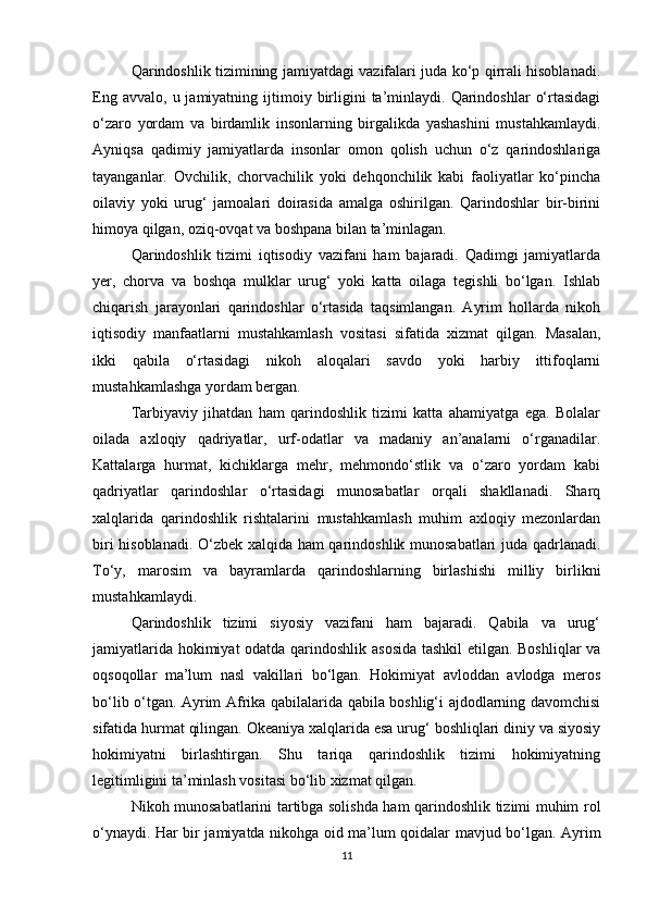 Qarindoshlik tizimining jamiyatdagi vazifalari juda ko‘p qirrali hisoblanadi.
Eng  avvalo,   u  jamiyatning  ijtimoiy  birligini  ta’minlaydi.  Qarindoshlar   o‘rtasidagi
o‘zaro   yordam   va   birdamlik   insonlarning   birgalikda   yashashini   mustahkamlaydi.
Ayniqsa   qadimiy   jamiyatlarda   insonlar   omon   qolish   uchun   o‘z   qarindoshlariga
tayanganlar.   Ovchilik,   chorvachilik   yoki   dehqonchilik   kabi   faoliyatlar   ko‘pincha
oilaviy   yoki   urug‘   jamoalari   doirasida   amalga   oshirilgan.   Qarindoshlar   bir-birini
himoya qilgan, oziq-ovqat va boshpana bilan ta’minlagan.
Qarindoshlik   tizimi   iqtisodiy   vazifani   ham   bajaradi.   Qadimgi   jamiyatlarda
yer,   chorva   va   boshqa   mulklar   urug‘   yoki   katta   oilaga   tegishli   bo‘lgan.   Ishlab
chiqarish   jarayonlari   qarindoshlar   o‘rtasida   taqsimlangan.   Ayrim   hollarda   nikoh
iqtisodiy   manfaatlarni   mustahkamlash   vositasi   sifatida   xizmat   qilgan.   Masalan,
ikki   qabila   o‘rtasidagi   nikoh   aloqalari   savdo   yoki   harbiy   ittifoqlarni
mustahkamlashga yordam bergan.
Tarbiyaviy   jihatdan   ham   qarindoshlik   tizimi   katta   ahamiyatga   ega.   Bolalar
oilada   axloqiy   qadriyatlar,   urf-odatlar   va   madaniy   an’analarni   o‘rganadilar.
Kattalarga   hurmat,   kichiklarga   mehr,   mehmondo‘stlik   va   o‘zaro   yordam   kabi
qadriyatlar   qarindoshlar   o‘rtasidagi   munosabatlar   orqali   shakllanadi.   Sharq
xalqlarida   qarindoshlik   rishtalarini   mustahkamlash   muhim   axloqiy   mezonlardan
biri hisoblanadi. O‘zbek xalqida ham qarindoshlik munosabatlari juda qadrlanadi.
To‘y,   marosim   va   bayramlarda   qarindoshlarning   birlashishi   milliy   birlikni
mustahkamlaydi.
Qarindoshlik   tizimi   siyosiy   vazifani   ham   bajaradi.   Qabila   va   urug‘
jamiyatlarida hokimiyat odatda qarindoshlik asosida tashkil  etilgan. Boshliqlar va
oqsoqollar   ma’lum   nasl   vakillari   bo‘lgan.   Hokimiyat   avloddan   avlodga   meros
bo‘lib o‘tgan. Ayrim Afrika qabilalarida qabila boshlig‘i ajdodlarning davomchisi
sifatida hurmat qilingan. Okeaniya xalqlarida esa urug‘ boshliqlari diniy va siyosiy
hokimiyatni   birlashtirgan.   Shu   tariqa   qarindoshlik   tizimi   hokimiyatning
legitimligini ta’minlash vositasi bo‘lib xizmat qilgan.
Nikoh munosabatlarini tartibga solishda ham qarindoshlik tizimi muhim rol
o‘ynaydi. Har bir jamiyatda nikohga oid ma’lum qoidalar mavjud bo‘lgan. Ayrim
11 