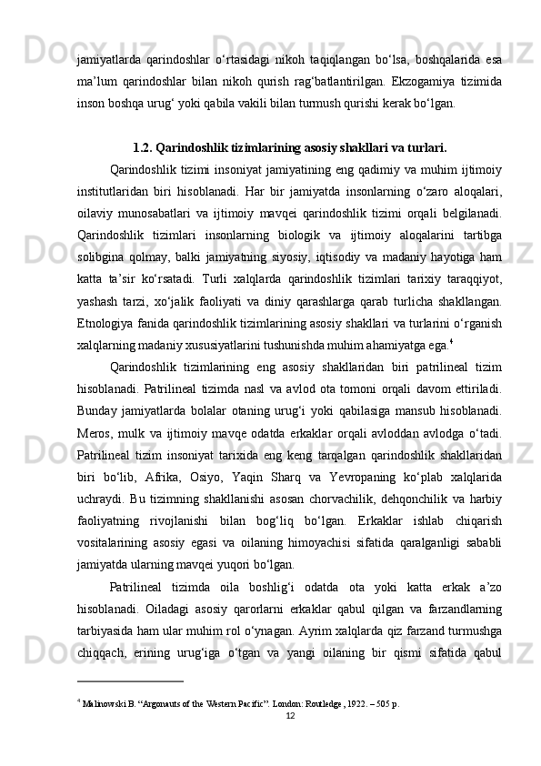 jamiyatlarda   qarindoshlar   o‘rtasidagi   nikoh   taqiqlangan   bo‘lsa,   boshqalarida   esa
ma’lum   qarindoshlar   bilan   nikoh   qurish   rag‘batlantirilgan.   Ekzogamiya   tizimida
inson boshqa urug‘ yoki qabila vakili bilan turmush qurishi kerak bo‘lgan. 
1.2. Qarindoshlik tizimlarining asosiy shakllari va turlari.
Qarindoshlik   tizimi   insoniyat   jamiyatining   eng   qadimiy   va   muhim   ijtimoiy
institutlaridan   biri   hisoblanadi.   Har   bir   jamiyatda   insonlarning   o‘zaro   aloqalari,
oilaviy   munosabatlari   va   ijtimoiy   mavqei   qarindoshlik   tizimi   orqali   belgilanadi.
Qarindoshlik   tizimlari   insonlarning   biologik   va   ijtimoiy   aloqalarini   tartibga
solibgina   qolmay,   balki   jamiyatning   siyosiy,   iqtisodiy   va   madaniy   hayotiga   ham
katta   ta’sir   ko‘rsatadi.   Turli   xalqlarda   qarindoshlik   tizimlari   tarixiy   taraqqiyot,
yashash   tarzi,   xo‘jalik   faoliyati   va   diniy   qarashlarga   qarab   turlicha   shakllangan.
Etnologiya fanida qarindoshlik tizimlarining asosiy shakllari va turlarini o‘rganish
xalqlarning madaniy xususiyatlarini tushunishda muhim ahamiyatga ega. 4
Qarindoshlik   tizimlarining   eng   asosiy   shakllaridan   biri   patrilineal   tizim
hisoblanadi.   Patrilineal   tizimda   nasl   va   avlod   ota   tomoni   orqali   davom   ettiriladi.
Bunday   jamiyatlarda   bolalar   otaning   urug‘i   yoki   qabilasiga   mansub   hisoblanadi.
Meros,   mulk   va   ijtimoiy   mavqe   odatda   erkaklar   orqali   avloddan   avlodga   o‘tadi.
Patrilineal   tizim   insoniyat   tarixida   eng   keng   tarqalgan   qarindoshlik   shakllaridan
biri   bo‘lib,   Afrika,   Osiyo,   Yaqin   Sharq   va   Yevropaning   ko‘plab   xalqlarida
uchraydi.   Bu   tizimning   shakllanishi   asosan   chorvachilik,   dehqonchilik   va   harbiy
faoliyatning   rivojlanishi   bilan   bog‘liq   bo‘lgan.   Erkaklar   ishlab   chiqarish
vositalarining   asosiy   egasi   va   oilaning   himoyachisi   sifatida   qaralganligi   sababli
jamiyatda ularning mavqei yuqori bo‘lgan.
Patrilineal   tizimda   oila   boshlig‘i   odatda   ota   yoki   katta   erkak   a’zo
hisoblanadi.   Oiladagi   asosiy   qarorlarni   erkaklar   qabul   qilgan   va   farzandlarning
tarbiyasida ham ular muhim rol o‘ynagan. Ayrim xalqlarda qiz farzand turmushga
chiqqach,   erining   urug‘iga   o‘tgan   va   yangi   oilaning   bir   qismi   sifatida   qabul
4
  Malinowski B. “Argonauts of the Western Pacific”. London: Routledge, 1922. – 505 p.
12 