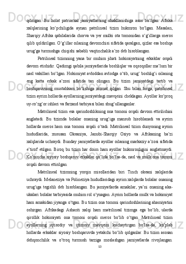 qilingan.   Bu   holat   patriarxal   jamiyatlarning   shakllanishiga   asos   bo‘lgan.   Afrika
xalqlarining   ko‘pchiligida   aynan   patrilineal   tizim   hukmron   bo‘lgan.   Masalan,
Sharqiy Afrika  qabilalarida  chorva va  yer  mulki  ota tomonidan o‘g‘illarga meros
qilib qoldirilgan. O‘g‘illar oilaning davomchisi sifatida qaralgan, qizlar esa boshqa
urug‘ga turmushga chiqishi sababli vaqtinchalik a’zo deb hisoblangan.
Patrilineal   tizimning   yana   bir   muhim   jihati   hokimiyatning   erkaklar   orqali
davom etishidir. Qadimgi qabila jamiyatlarida boshliqlar va oqsoqollar ma’lum bir
nasl vakillari bo‘lgan. Hokimiyat avloddan avlodga o‘tib, urug‘ boshlig‘i oilaning
eng   katta   erkak   a’zosi   sifatida   tan   olingan.   Bu   tizim   jamiyatdagi   tartib   va
boshqaruvning   mustahkam   bo‘lishiga   xizmat   qilgan.   Shu   bilan   birga,   patrilineal
tizim ayrim hollarda ayollarning jamiyatdagi mavqeini cheklagan. Ayollar ko‘proq
uy-ro‘zg‘or ishlari va farzand tarbiyasi bilan shug‘ullanganlar.
Matrilineal tizim esa qarindoshlikning ona tomoni orqali davom ettirilishini
anglatadi.   Bu   tizimda   bolalar   onaning   urug‘iga   mansub   hisoblanadi   va   ayrim
hollarda   meros   ham   ona   tomoni   orqali   o‘tadi.   Matrilineal   tizim   dunyoning   ayrim
hududlarida,   xususan   Okeaniya,   Janubi-Sharqiy   Osiyo   va   Afrikaning   ba’zi
xalqlarida uchraydi. Bunday jamiyatlarda ayollar oilaning markaziy a’zosi sifatida
e’tirof   etilgan.   Biroq   bu   tizim   har   doim   ham   ayollar   hukmronligini   anglatmaydi.
Ko‘pincha siyosiy boshqaruv erkaklar qo‘lida bo‘lsa-da, nasl va mulk ona tomoni
orqali davom ettirilgan.
Matrilineal   tizimning   yorqin   misollaridan   biri   Tinch   okeani   xalqlarida
uchraydi. Melaneziya va Polineziya hududlaridagi ayrim xalqlarda bolalar onaning
urug‘iga   tegishli   deb   hisoblangan.   Bu   jamiyatlarda   amakilar,   ya’ni   onaning   aka-
ukalari bolalar tarbiyasida muhim rol o‘ynagan. Ayrim hollarda mulk va hokimiyat
ham amakidan jiyanga o‘tgan. Bu tizim ona tomoni qarindoshlarining ahamiyatini
oshirgan.   Afrikadagi   Ashanti   xalqi   ham   matrilineal   tizimga   ega   bo‘lib,   ularda
qirollik   hokimiyati   ona   tomoni   orqali   meros   bo‘lib   o‘tgan.   Matrilineal   tizim
ayollarning   iqtisodiy   va   ijtimoiy   mavqeini   kuchaytirgan   bo‘lsa-da,   ko‘plab
hollarda   erkaklar  siyosiy   boshqaruvda  yetakchi   bo‘lib  qolganlar.  Bu  tizim  asosan
dehqonchilik   va   o‘troq   turmush   tarziga   moslashgan   jamiyatlarda   rivojlangan.
13 