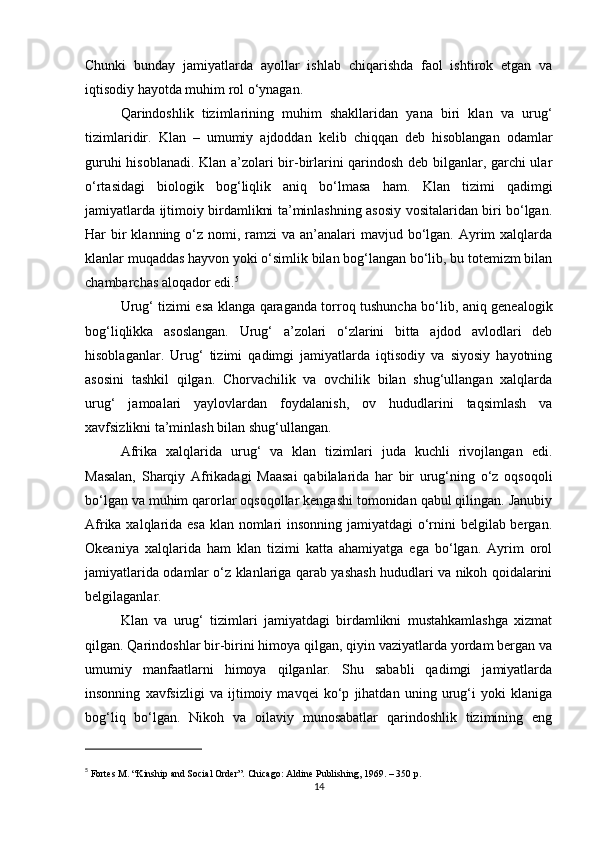 Chunki   bunday   jamiyatlarda   ayollar   ishlab   chiqarishda   faol   ishtirok   etgan   va
iqtisodiy hayotda muhim rol o‘ynagan.
Qarindoshlik   tizimlarining   muhim   shakllaridan   yana   biri   klan   va   urug‘
tizimlaridir.   Klan   –   umumiy   ajdoddan   kelib   chiqqan   deb   hisoblangan   odamlar
guruhi hisoblanadi. Klan a’zolari bir-birlarini qarindosh deb bilganlar, garchi ular
o‘rtasidagi   biologik   bog‘liqlik   aniq   bo‘lmasa   ham.   Klan   tizimi   qadimgi
jamiyatlarda ijtimoiy birdamlikni ta’minlashning asosiy vositalaridan biri bo‘lgan.
Har  bir  klanning o‘z nomi, ramzi  va  an’analari  mavjud bo‘lgan. Ayrim  xalqlarda
klanlar muqaddas hayvon yoki o‘simlik bilan bog‘langan bo‘lib, bu totemizm bilan
chambarchas aloqador edi. 5
Urug‘ tizimi esa klanga qaraganda torroq tushuncha bo‘lib, aniq genealogik
bog‘liqlikka   asoslangan.   Urug‘   a’zolari   o‘zlarini   bitta   ajdod   avlodlari   deb
hisoblaganlar.   Urug‘   tizimi   qadimgi   jamiyatlarda   iqtisodiy   va   siyosiy   hayotning
asosini   tashkil   qilgan.   Chorvachilik   va   ovchilik   bilan   shug‘ullangan   xalqlarda
urug‘   jamoalari   yaylovlardan   foydalanish,   ov   hududlarini   taqsimlash   va
xavfsizlikni ta’minlash bilan shug‘ullangan.
Afrika   xalqlarida   urug‘   va   klan   tizimlari   juda   kuchli   rivojlangan   edi.
Masalan,   Sharqiy   Afrikadagi   Maasai   qabilalarida   har   bir   urug‘ning   o‘z   oqsoqoli
bo‘lgan va muhim qarorlar oqsoqollar kengashi tomonidan qabul qilingan. Janubiy
Afrika xalqlarida esa klan nomlari  insonning jamiyatdagi o‘rnini belgilab bergan.
Okeaniya   xalqlarida   ham   klan   tizimi   katta   ahamiyatga   ega   bo‘lgan.   Ayrim   orol
jamiyatlarida odamlar o‘z klanlariga qarab yashash hududlari va nikoh qoidalarini
belgilaganlar.
Klan   va   urug‘   tizimlari   jamiyatdagi   birdamlikni   mustahkamlashga   xizmat
qilgan. Qarindoshlar bir-birini himoya qilgan, qiyin vaziyatlarda yordam bergan va
umumiy   manfaatlarni   himoya   qilganlar.   Shu   sababli   qadimgi   jamiyatlarda
insonning   xavfsizligi   va   ijtimoiy   mavqei   ko‘p   jihatdan   uning   urug‘i   yoki   klaniga
bog‘liq   bo‘lgan.   Nikoh   va   oilaviy   munosabatlar   qarindoshlik   tizimining   eng
5
  Fortes M. “Kinship and Social Order”. Chicago: Aldine Publishing, 1969. – 350 p.
14 