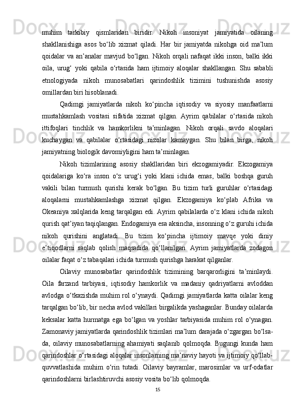 muhim   tarkibiy   qismlaridan   biridir.   Nikoh   insoniyat   jamiyatida   oilaning
shakllanishiga   asos   bo‘lib   xizmat   qiladi.   Har   bir   jamiyatda   nikohga   oid   ma’lum
qoidalar  va an’analar  mavjud bo‘lgan. Nikoh orqali  nafaqat  ikki  inson,  balki  ikki
oila,   urug‘   yoki   qabila   o‘rtasida   ham   ijtimoiy   aloqalar   shakllangan.   Shu   sababli
etnologiyada   nikoh   munosabatlari   qarindoshlik   tizimini   tushunishda   asosiy
omillardan biri hisoblanadi.
Qadimgi   jamiyatlarda   nikoh   ko‘pincha   iqtisodiy   va   siyosiy   manfaatlarni
mustahkamlash   vositasi   sifatida   xizmat   qilgan.   Ayrim   qabilalar   o‘rtasida   nikoh
ittifoqlari   tinchlik   va   hamkorlikni   ta’minlagan.   Nikoh   orqali   savdo   aloqalari
kuchaygan   va   qabilalar   o‘rtasidagi   nizolar   kamaygan.   Shu   bilan   birga,   nikoh
jamiyatning biologik davomiyligini ham ta’minlagan.
Nikoh   tizimlarining   asosiy   shakllaridan   biri   ekzogamiyadir.   Ekzogamiya
qoidalariga   ko‘ra   inson   o‘z   urug‘i   yoki   klani   ichida   emas,   balki   boshqa   guruh
vakili   bilan   turmush   qurishi   kerak   bo‘lgan.   Bu   tizim   turli   guruhlar   o‘rtasidagi
aloqalarni   mustahkamlashga   xizmat   qilgan.   Ekzogamiya   ko‘plab   Afrika   va
Okeaniya xalqlarida keng tarqalgan edi. Ayrim qabilalarda o‘z klani  ichida nikoh
qurish qat’iyan taqiqlangan. Endogamiya esa aksincha, insonning o‘z guruhi ichida
nikoh   qurishini   anglatadi.   Bu   tizim   ko‘pincha   ijtimoiy   mavqe   yoki   diniy
e’tiqodlarni   saqlab   qolish   maqsadida   qo‘llanilgan.   Ayrim   jamiyatlarda   zodagon
oilalar faqat o‘z tabaqalari ichida turmush qurishga harakat qilganlar.
Oilaviy   munosabatlar   qarindoshlik   tizimining   barqarorligini   ta’minlaydi.
Oila   farzand   tarbiyasi,   iqtisodiy   hamkorlik   va   madaniy   qadriyatlarni   avloddan
avlodga o‘tkazishda muhim rol o‘ynaydi. Qadimgi jamiyatlarda katta oilalar keng
tarqalgan bo‘lib, bir necha avlod vakillari birgalikda yashaganlar. Bunday oilalarda
keksalar   katta   hurmatga   ega   bo‘lgan   va   yoshlar   tarbiyasida   muhim   rol   o‘ynagan.
Zamonaviy jamiyatlarda qarindoshlik tizimlari ma’lum darajada o‘zgargan bo‘lsa-
da,   oilaviy   munosabatlarning   ahamiyati   saqlanib   qolmoqda.   Bugungi   kunda   ham
qarindoshlar o‘rtasidagi aloqalar insonlarning ma’naviy hayoti va ijtimoiy qo‘llab-
quvvatlashida   muhim   o‘rin   tutadi.   Oilaviy   bayramlar,   marosimlar   va   urf-odatlar
qarindoshlarni birlashtiruvchi asosiy vosita bo‘lib qolmoqda.
15 