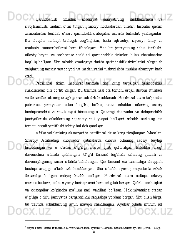 Qarindoshlik   tizimlari   insoniyat   jamiyatining   shakllanishida   va
rivojlanishida   muhim   o‘rin   tutgan   ijtimoiy   hodisalardan   biridir.   Insonlar   qadim
zamonlardan   boshlab   o‘zaro   qarindoshlik   aloqalari   asosida   birlashib   yashaganlar.
Bu   aloqalar   nafaqat   biologik   bog‘liqlikni,   balki   iqtisodiy,   siyosiy,   diniy   va
madaniy   munosabatlarni   ham   ifodalagan.   Har   bir   jamiyatning   ichki   tuzilishi,
oilaviy   hayoti   va   boshqaruv   shakllari   qarindoshlik   tizimlari   bilan   chambarchas
bog‘liq   bo‘lgan.   Shu   sababli   etnologiya   fanida   qarindoshlik   tizimlarini   o‘rganish
xalqlarning tarixiy taraqqiyoti va madaniyatini tushunishda muhim ahamiyat kasb
etadi.
Patrilineal   tizim   insoniyat   tarixida   eng   keng   tarqalgan   qarindoshlik
shakllaridan biri bo‘lib kelgan. Bu tizimda nasl ota tomoni orqali davom ettiriladi
va farzandlar otaning urug‘iga mansub deb hisoblanadi. Patrilineal tizim ko‘pincha
patriarxal   jamiyatlar   bilan   bog‘liq   bo‘lib,   unda   erkaklar   oilaning   asosiy
boshqaruvchisi   va   mulk   egasi   hisoblangan.   Qadimgi   chorvador   va   dehqonchilik
jamiyatlarida   erkaklarning   iqtisodiy   roli   yuqori   bo‘lgani   sababli   naslning   ota
tomoni orqali yuritilishi tabiiy hol deb qaralgan. 6
Afrika xalqlarining aksariyatida patrilineal tizim keng rivojlangan. Masalan,
Sharqiy   Afrikadagi   chorvador   qabilalarda   chorva   oilaning   asosiy   boyligi
hisoblangan   va   u   otadan   o‘g‘ilga   meros   qilib   qoldirilgan.   Erkaklar   urug‘
davomchisi   sifatida   qadrlangan.   O‘g‘il   farzand   tug‘ilishi   oilaning   qudrati   va
davomiyligining   ramzi   sifatida   baholangan.   Qiz   farzand   esa   turmushga   chiqqach
boshqa   urug‘ga   o‘tadi   deb   hisoblangan.   Shu   sababli   ayrim   jamiyatlarda   erkak
farzandga   bo‘lgan   ehtiyoj   kuchli   bo‘lgan.   Patrilineal   tizim   nafaqat   oilaviy
munosabatlarni, balki siyosiy boshqaruvni ham belgilab bergan. Qabila boshliqlari
va   oqsoqollar   ko‘pincha   ma’lum   nasl   vakillari   bo‘lgan.   Hokimiyatning   otadan
o‘g‘ilga o‘tishi jamiyatda barqarorlikni saqlashga yordam bergan. Shu bilan birga,
bu   tizimda   erkaklarning   ustun   mavqei   shakllangan.   Ayollar   oilada   muhim   rol
6
  Meyer Fortes, Evans-Pritchard E.E. “African Political Systems”. London: Oxford University Press, 1940. – 330 p.
16 