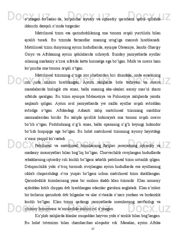 o‘ynagan   bo‘lsalar-da,   ko‘pincha   siyosiy   va   iqtisodiy   qarorlarni   qabul   qilishda
ikkinchi darajali o‘rinda turganlar.
Matrilineal   tizim   esa   qarindoshlikning   ona   tomoni   orqali   yuritilishi   bilan
ajralib   turadi.   Bu   tizimda   farzandlar   onaning   urug‘iga   mansub   hisoblanadi.
Matrilineal tizim dunyoning ayrim hududlarida, ayniqsa Okeaniya, Janubi-Sharqiy
Osiyo   va   Afrikaning   ayrim   qabilalarida   uchraydi.   Bunday   jamiyatlarda   ayollar
oilaning markaziy a’zosi sifatida katta hurmatga ega bo‘lgan. Mulk va meros ham
ko‘pincha ona tomoni orqali o‘tgan.
Matrilineal tizimning o‘ziga xos jihatlaridan biri  shundaki, unda amakining
roli   juda   muhim   hisoblangan.   Ayrim   xalqlarda   bola   tarbiyasi   va   meros
masalalarida   biologik   ota   emas,   balki   onaning   aka-ukalari   asosiy   mas’ul   shaxs
sifatida   qaralgan.   Bu   tizim   ayniqsa   Melaneziya   va   Polineziya   xalqlarida   yaxshi
saqlanib   qolgan.   Ayrim   orol   jamiyatlarida   yer   mulki   ayollar   orqali   avloddan
avlodga   o‘tgan.   Afrikadagi   Ashanti   xalqi   matrilineal   tizimning   mashhur
namunalaridan   biridir.   Bu   xalqda   qirollik   hokimiyati   ona   tomoni   orqali   meros
bo‘lib   o‘tgan.   Podshohning   o‘g‘li   emas,   balki   opasining   o‘g‘li   keyingi   hukmdor
bo‘lish   huquqiga   ega   bo‘lgan.   Bu   holat   matrilineal   tizimning   siyosiy   hayotdagi
o‘rnini yaqqol ko‘rsatadi.
Patrilineal   va   matrilineal   tizimlarning   farqlari   jamiyatning   iqtisodiy   va
madaniy xususiyatlari  bilan bog‘liq bo‘lgan. Chorvachilik rivojlangan hududlarda
erkaklarning iqtisodiy roli kuchli bo‘lgani sababli patrilineal tizim ustunlik qilgan.
Dehqonchilik   yoki   o‘troq   turmush   rivojlangan   ayrim   hududlarda   esa   ayollarning
ishlab   chiqarishdagi   o‘rni   yuqori   bo‘lgani   uchun   matrilineal   tizim   shakllangan.
Qarindoshlik   tizimlarining   yana   bir   muhim   shakli   klan   tizimidir.   Klan   umumiy
ajdoddan kelib chiqqan deb hisoblangan odamlar guruhini anglatadi. Klan a’zolari
bir-birlarini qarindosh deb bilganlar va ular o‘rtasida o‘zaro yordam va birdamlik
kuchli   bo‘lgan.   Klan   tizimi   qadimgi   jamiyatlarda   insonlarning   xavfsizligi   va
ijtimoiy himoyasini ta’minlashda muhim rol o‘ynagan.
Ko‘plab xalqlarda klanlar muqaddas hayvon yoki o‘simlik bilan bog‘langan.
Bu   holat   totemizm   bilan   chambarchas   aloqador   edi.   Masalan,   ayrim   Afrika
17 