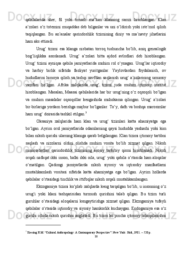 qabilalarida   sher,   fil   yoki   timsoh   ma’lum   klanning   ramzi   hisoblangan.   Klan
a’zolari  o‘z totemini muqaddas deb bilganlar  va uni  o‘ldirish yoki iste’mol qilish
taqiqlangan.   Bu   an’analar   qarindoshlik   tizimining   diniy   va   ma’naviy   jihatlarini
ham aks ettiradi.
Urug‘   tizimi   esa   klanga   nisbatan   torroq   tushuncha   bo‘lib,   aniq   genealogik
bog‘liqlikka   asoslanadi.   Urug‘   a’zolari   bitta   ajdod   avlodlari   deb   hisoblangan.
Urug‘ tizimi ayniqsa qabila jamiyatlarida muhim rol o‘ynagan. Urug‘lar iqtisodiy
va   harbiy   birlik   sifatida   faoliyat   yuritganlar.   Yaylovlardan   foydalanish,   ov
hududlarini himoya qilish va tashqi xavfdan saqlanish urug‘ a’zolarining umumiy
vazifasi   bo‘lgan.   Afrika   xalqlarida   urug‘   tizimi   juda   muhim   ijtimoiy   institut
hisoblangan. Masalan, Maasai  qabilalarida har bir urug‘ning o‘z oqsoqoli bo‘lgan
va   muhim   masalalar   oqsoqollar   kengashida   muhokama   qilingan.   Urug‘   a’zolari
bir-birlariga yordam berishga majbur bo‘lganlar. To‘y, dafn va boshqa marosimlar
ham urug‘ doirasida tashkil etilgan. 7
Okeaniya   xalqlarida   ham   klan   va   urug‘   tizimlari   katta   ahamiyatga   ega
bo‘lgan.  Ayrim   orol  jamiyatlarida  odamlarning  qaysi  hududda   yashashi   yoki   kim
bilan nikoh qurishi ularning klaniga qarab belgilangan. Klan tizimi ijtimoiy tartibni
saqlash   va   nizolarni   oldini   olishda   muhim   vosita   bo‘lib   xizmat   qilgan.   Nikoh
munosabatlari   qarindoshlik   tizimining   asosiy   tarkibiy   qismi   hisoblanadi.   Nikoh
orqali nafaqat ikki inson, balki ikki oila, urug‘ yoki qabila o‘rtasida ham aloqalar
o‘rnatilgan.   Qadimgi   jamiyatlarda   nikoh   siyosiy   va   iqtisodiy   manfaatlarni
mustahkamlash   vositasi   sifatida   katta   ahamiyatga   ega   bo‘lgan.   Ayrim   hollarda
qabilalar o‘rtasidagi tinchlik va ittifoqlar nikoh orqali mustahkamlangan.
Ekzogamiya tizimi ko‘plab xalqlarda keng tarqalgan bo‘lib, u insonning o‘z
urug‘i   yoki   klani   tashqarisidan   turmush   qurishini   talab   qilgan.   Bu   tizim   turli
guruhlar   o‘rtasidagi   aloqalarni   kengaytirishga   xizmat   qilgan.   Ekzogamiya   tufayli
qabilalar o‘rtasida iqtisodiy va siyosiy hamkorlik kuchaygan. Endogamiya esa o‘z
guruhi ichida nikoh qurishni anglatadi. Bu tizim ko‘pincha ijtimoiy tabaqalanishni
7
  Keesing R.M. “Cultural Anthropology: A Contemporary Perspective”. New York: Holt, 1981. – 520 p.
18 
