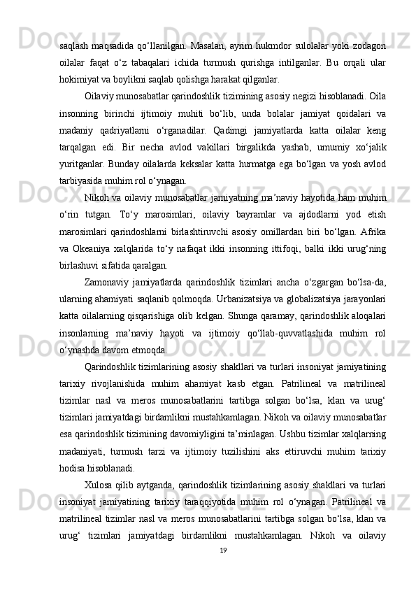 saqlash   maqsadida   qo‘llanilgan.   Masalan,   ayrim   hukmdor   sulolalar   yoki   zodagon
oilalar   faqat   o‘z   tabaqalari   ichida   turmush   qurishga   intilganlar.   Bu   orqali   ular
hokimiyat va boylikni saqlab qolishga harakat qilganlar.
Oilaviy munosabatlar qarindoshlik tizimining asosiy negizi hisoblanadi. Oila
insonning   birinchi   ijtimoiy   muhiti   bo‘lib,   unda   bolalar   jamiyat   qoidalari   va
madaniy   qadriyatlarni   o‘rganadilar.   Qadimgi   jamiyatlarda   katta   oilalar   keng
tarqalgan   edi.   Bir   necha   avlod   vakillari   birgalikda   yashab,   umumiy   xo‘jalik
yuritganlar.   Bunday   oilalarda   keksalar   katta   hurmatga   ega   bo‘lgan   va   yosh   avlod
tarbiyasida muhim rol o‘ynagan.
Nikoh va oilaviy munosabatlar  jamiyatning ma’naviy hayotida ham muhim
o‘rin   tutgan.   To‘y   marosimlari,   oilaviy   bayramlar   va   ajdodlarni   yod   etish
marosimlari   qarindoshlarni   birlashtiruvchi   asosiy   omillardan   biri   bo‘lgan.   Afrika
va   Okeaniya   xalqlarida   to‘y   nafaqat   ikki   insonning   ittifoqi,   balki   ikki   urug‘ning
birlashuvi sifatida qaralgan.
Zamonaviy   jamiyatlarda   qarindoshlik   tizimlari   ancha   o‘zgargan   bo‘lsa-da,
ularning ahamiyati saqlanib qolmoqda. Urbanizatsiya va globalizatsiya jarayonlari
katta oilalarning qisqarishiga olib kelgan. Shunga qaramay, qarindoshlik aloqalari
insonlarning   ma’naviy   hayoti   va   ijtimoiy   qo‘llab-quvvatlashida   muhim   rol
o‘ynashda davom etmoqda.
Qarindoshlik tizimlarining asosiy  shakllari va turlari  insoniyat  jamiyatining
tarixiy   rivojlanishida   muhim   ahamiyat   kasb   etgan.   Patrilineal   va   matrilineal
tizimlar   nasl   va   meros   munosabatlarini   tartibga   solgan   bo‘lsa,   klan   va   urug‘
tizimlari jamiyatdagi birdamlikni mustahkamlagan. Nikoh va oilaviy munosabatlar
esa qarindoshlik tizimining davomiyligini ta’minlagan. Ushbu tizimlar xalqlarning
madaniyati,   turmush   tarzi   va   ijtimoiy   tuzilishini   aks   ettiruvchi   muhim   tarixiy
hodisa hisoblanadi.
Xulosa  qilib  aytganda,   qarindoshlik   tizimlarining  asosiy  shakllari  va  turlari
insoniyat   jamiyatining   tarixiy   taraqqiyotida   muhim   rol   o‘ynagan.   Patrilineal   va
matrilineal  tizimlar  nasl  va  meros  munosabatlarini  tartibga  solgan bo‘lsa, klan va
urug‘   tizimlari   jamiyatdagi   birdamlikni   mustahkamlagan.   Nikoh   va   oilaviy
19 