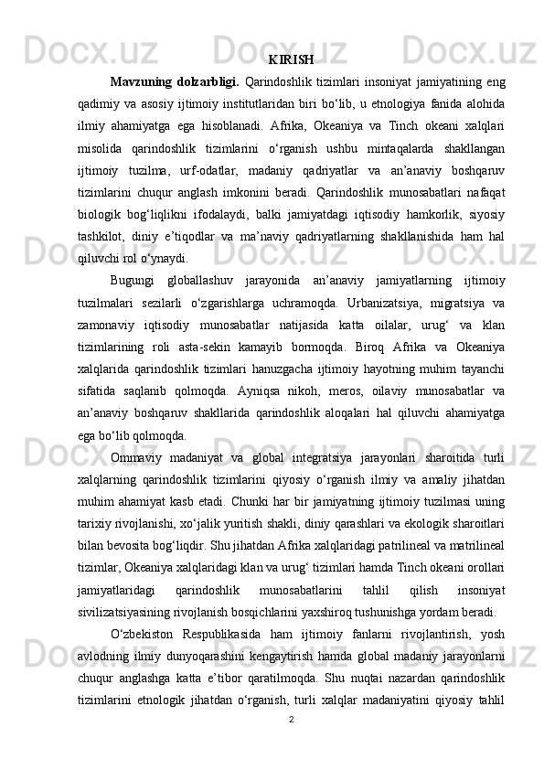 KIRISH
Mavzuning   dolzarbligi.   Qarindoshlik   tizimlari   insoniyat   jamiyatining   eng
qadimiy   va   asosiy   ijtimoiy   institutlaridan   biri   bo‘lib,   u   etnologiya   fanida   alohida
ilmiy   ahamiyatga   ega   hisoblanadi.   Afrika,   Okeaniya   va   Tinch   okeani   xalqlari
misolida   qarindoshlik   tizimlarini   o‘rganish   ushbu   mintaqalarda   shakllangan
ijtimoiy   tuzilma,   urf-odatlar,   madaniy   qadriyatlar   va   an’anaviy   boshqaruv
tizimlarini   chuqur   anglash   imkonini   beradi.   Qarindoshlik   munosabatlari   nafaqat
biologik   bog‘liqlikni   ifodalaydi,   balki   jamiyatdagi   iqtisodiy   hamkorlik,   siyosiy
tashkilot,   diniy   e’tiqodlar   va   ma’naviy   qadriyatlarning   shakllanishida   ham   hal
qiluvchi rol o‘ynaydi.
Bugungi   globallashuv   jarayonida   an’anaviy   jamiyatlarning   ijtimoiy
tuzilmalari   sezilarli   o‘zgarishlarga   uchramoqda.   Urbanizatsiya,   migratsiya   va
zamonaviy   iqtisodiy   munosabatlar   natijasida   katta   oilalar,   urug‘   va   klan
tizimlarining   roli   asta-sekin   kamayib   bormoqda.   Biroq   Afrika   va   Okeaniya
xalqlarida   qarindoshlik   tizimlari   hanuzgacha   ijtimoiy   hayotning   muhim   tayanchi
sifatida   saqlanib   qolmoqda.   Ayniqsa   nikoh,   meros,   oilaviy   munosabatlar   va
an’anaviy   boshqaruv   shakllarida   qarindoshlik   aloqalari   hal   qiluvchi   ahamiyatga
ega bo‘lib qolmoqda.
Ommaviy   madaniyat   va   global   integratsiya   jarayonlari   sharoitida   turli
xalqlarning   qarindoshlik   tizimlarini   qiyosiy   o‘rganish   ilmiy   va   amaliy   jihatdan
muhim   ahamiyat   kasb   etadi.   Chunki   har   bir   jamiyatning   ijtimoiy   tuzilmasi   uning
tarixiy rivojlanishi, xo‘jalik yuritish shakli, diniy qarashlari va ekologik sharoitlari
bilan bevosita bog‘liqdir. Shu jihatdan Afrika xalqlaridagi patrilineal va matrilineal
tizimlar, Okeaniya xalqlaridagi klan va urug‘ tizimlari hamda Tinch okeani orollari
jamiyatlaridagi   qarindoshlik   munosabatlarini   tahlil   qilish   insoniyat
sivilizatsiyasining rivojlanish bosqichlarini yaxshiroq tushunishga yordam beradi.
O‘zbekiston   Respublikasida   ham   ijtimoiy   fanlarni   rivojlantirish,   yosh
avlodning   ilmiy   dunyoqarashini   kengaytirish   hamda   global   madaniy   jarayonlarni
chuqur   anglashga   katta   e’tibor   qaratilmoqda.   Shu   nuqtai   nazardan   qarindoshlik
tizimlarini   etnologik   jihatdan   o‘rganish,   turli   xalqlar   madaniyatini   qiyosiy   tahlil
2 
