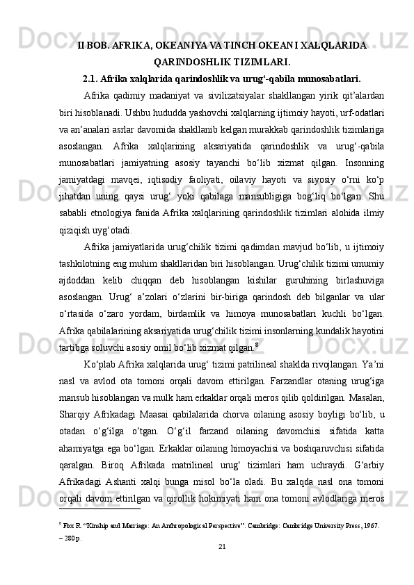 II BOB. AFRIKA, OKEANIYA VA TINCH OKEANI XALQLARIDA
QARINDOSHLIK TIZIMLARI.
2.1. Afrika xalqlarida qarindoshlik va urug‘-qabila munosabatlari.
Afrika   qadimiy   madaniyat   va   sivilizatsiyalar   shakllangan   yirik   qit’alardan
biri hisoblanadi. Ushbu hududda yashovchi xalqlarning ijtimoiy hayoti, urf-odatlari
va an’analari asrlar davomida shakllanib kelgan murakkab qarindoshlik tizimlariga
asoslangan.   Afrika   xalqlarining   aksariyatida   qarindoshlik   va   urug‘-qabila
munosabatlari   jamiyatning   asosiy   tayanchi   bo‘lib   xizmat   qilgan.   Insonning
jamiyatdagi   mavqei,   iqtisodiy   faoliyati,   oilaviy   hayoti   va   siyosiy   o‘rni   ko‘p
jihatdan   uning   qaysi   urug‘   yoki   qabilaga   mansubligiga   bog‘liq   bo‘lgan.   Shu
sababli   etnologiya   fanida   Afrika   xalqlarining   qarindoshlik   tizimlari   alohida   ilmiy
qiziqish uyg‘otadi.
Afrika   jamiyatlarida   urug‘chilik   tizimi   qadimdan   mavjud   bo‘lib,   u   ijtimoiy
tashkilotning eng muhim shakllaridan biri hisoblangan. Urug‘chilik tizimi umumiy
ajdoddan   kelib   chiqqan   deb   hisoblangan   kishilar   guruhining   birlashuviga
asoslangan.   Urug‘   a’zolari   o‘zlarini   bir-biriga   qarindosh   deb   bilganlar   va   ular
o‘rtasida   o‘zaro   yordam,   birdamlik   va   himoya   munosabatlari   kuchli   bo‘lgan.
Afrika qabilalarining aksariyatida urug‘chilik tizimi insonlarning kundalik hayotini
tartibga soluvchi asosiy omil bo‘lib xizmat qilgan. 8
Ko‘plab Afrika xalqlarida urug‘ tizimi patrilineal shaklda rivojlangan. Ya’ni
nasl   va   avlod   ota   tomoni   orqali   davom   ettirilgan.   Farzandlar   otaning   urug‘iga
mansub hisoblangan va mulk ham erkaklar orqali meros qilib qoldirilgan. Masalan,
Sharqiy   Afrikadagi   Maasai   qabilalarida   chorva   oilaning   asosiy   boyligi   bo‘lib,   u
otadan   o‘g‘ilga   o‘tgan.   O‘g‘il   farzand   oilaning   davomchisi   sifatida   katta
ahamiyatga ega bo‘lgan. Erkaklar oilaning himoyachisi va boshqaruvchisi sifatida
qaralgan.   Biroq   Afrikada   matrilineal   urug‘   tizimlari   ham   uchraydi.   G‘arbiy
Afrikadagi   Ashanti   xalqi   bunga   misol   bo‘la   oladi.   Bu   xalqda   nasl   ona   tomoni
orqali  davom  ettirilgan  va  qirollik  hokimiyati  ham  ona  tomoni  avlodlariga  meros
8
  Fox R. “Kinship and Marriage: An Anthropological Perspective”. Cambridge: Cambridge University Press, 1967. 
– 280 p.
21 