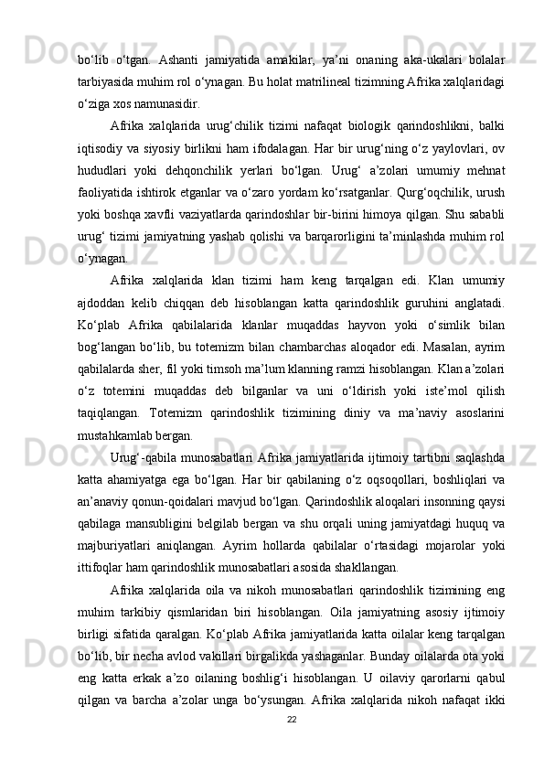 bo‘lib   o‘tgan.   Ashanti   jamiyatida   amakilar,   ya’ni   onaning   aka-ukalari   bolalar
tarbiyasida muhim rol o‘ynagan. Bu holat matrilineal tizimning Afrika xalqlaridagi
o‘ziga xos namunasidir.
Afrika   xalqlarida   urug‘chilik   tizimi   nafaqat   biologik   qarindoshlikni,   balki
iqtisodiy va siyosiy  birlikni  ham  ifodalagan. Har  bir  urug‘ning o‘z yaylovlari, ov
hududlari   yoki   dehqonchilik   yerlari   bo‘lgan.   Urug‘   a’zolari   umumiy   mehnat
faoliyatida ishtirok etganlar va o‘zaro yordam ko‘rsatganlar. Qurg‘oqchilik, urush
yoki boshqa xavfli vaziyatlarda qarindoshlar bir-birini himoya qilgan. Shu sababli
urug‘ tizimi jamiyatning yashab qolishi  va barqarorligini ta’minlashda muhim rol
o‘ynagan.
Afrika   xalqlarida   klan   tizimi   ham   keng   tarqalgan   edi.   Klan   umumiy
ajdoddan   kelib   chiqqan   deb   hisoblangan   katta   qarindoshlik   guruhini   anglatadi.
Ko‘plab   Afrika   qabilalarida   klanlar   muqaddas   hayvon   yoki   o‘simlik   bilan
bog‘langan   bo‘lib,   bu   totemizm   bilan   chambarchas   aloqador   edi.   Masalan,   ayrim
qabilalarda sher, fil yoki timsoh ma’lum klanning ramzi hisoblangan. Klan a’zolari
o‘z   totemini   muqaddas   deb   bilganlar   va   uni   o‘ldirish   yoki   iste’mol   qilish
taqiqlangan.   Totemizm   qarindoshlik   tizimining   diniy   va   ma’naviy   asoslarini
mustahkamlab bergan.
Urug‘-qabila   munosabatlari   Afrika   jamiyatlarida   ijtimoiy   tartibni   saqlashda
katta   ahamiyatga   ega   bo‘lgan.   Har   bir   qabilaning   o‘z   oqsoqollari,   boshliqlari   va
an’anaviy qonun-qoidalari mavjud bo‘lgan. Qarindoshlik aloqalari insonning qaysi
qabilaga   mansubligini   belgilab   bergan   va   shu   orqali   uning   jamiyatdagi   huquq   va
majburiyatlari   aniqlangan.   Ayrim   hollarda   qabilalar   o‘rtasidagi   mojarolar   yoki
ittifoqlar ham qarindoshlik munosabatlari asosida shakllangan.
Afrika   xalqlarida   oila   va   nikoh   munosabatlari   qarindoshlik   tizimining   eng
muhim   tarkibiy   qismlaridan   biri   hisoblangan.   Oila   jamiyatning   asosiy   ijtimoiy
birligi sifatida qaralgan. Ko‘plab Afrika jamiyatlarida katta oilalar keng tarqalgan
bo‘lib, bir necha avlod vakillari birgalikda yashaganlar. Bunday oilalarda ota yoki
eng   katta   erkak   a’zo   oilaning   boshlig‘i   hisoblangan.   U   oilaviy   qarorlarni   qabul
qilgan   va   barcha   a’zolar   unga   bo‘ysungan.   Afrika   xalqlarida   nikoh   nafaqat   ikki
22 