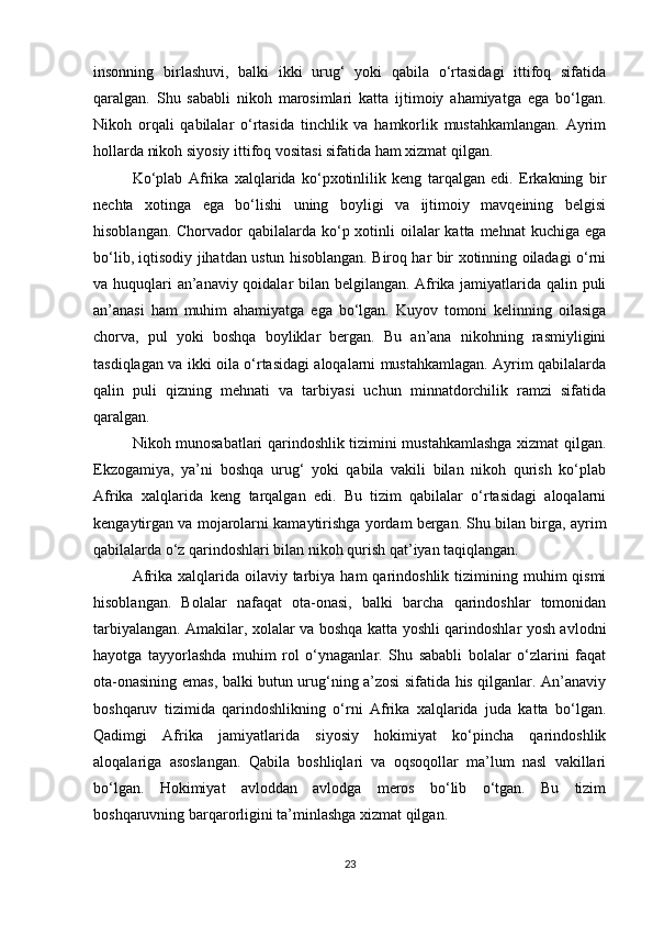 insonning   birlashuvi,   balki   ikki   urug‘   yoki   qabila   o‘rtasidagi   ittifoq   sifatida
qaralgan.   Shu   sababli   nikoh   marosimlari   katta   ijtimoiy   ahamiyatga   ega   bo‘lgan.
Nikoh   orqali   qabilalar   o‘rtasida   tinchlik   va   hamkorlik   mustahkamlangan.   Ayrim
hollarda nikoh siyosiy ittifoq vositasi sifatida ham xizmat qilgan.
Ko‘plab   Afrika   xalqlarida   ko‘pxotinlilik   keng   tarqalgan   edi.   Erkakning   bir
nechta   xotinga   ega   bo‘lishi   uning   boyligi   va   ijtimoiy   mavqeining   belgisi
hisoblangan. Chorvador  qabilalarda ko‘p xotinli  oilalar  katta mehnat  kuchiga  ega
bo‘lib, iqtisodiy jihatdan ustun hisoblangan. Biroq har bir xotinning oiladagi o‘rni
va huquqlari an’anaviy qoidalar bilan belgilangan. Afrika jamiyatlarida qalin puli
an’anasi   ham   muhim   ahamiyatga   ega   bo‘lgan.   Kuyov   tomoni   kelinning   oilasiga
chorva,   pul   yoki   boshqa   boyliklar   bergan.   Bu   an’ana   nikohning   rasmiyligini
tasdiqlagan va ikki oila o‘rtasidagi aloqalarni mustahkamlagan. Ayrim qabilalarda
qalin   puli   qizning   mehnati   va   tarbiyasi   uchun   minnatdorchilik   ramzi   sifatida
qaralgan.
Nikoh munosabatlari qarindoshlik tizimini mustahkamlashga xizmat qilgan.
Ekzogamiya,   ya’ni   boshqa   urug‘   yoki   qabila   vakili   bilan   nikoh   qurish   ko‘plab
Afrika   xalqlarida   keng   tarqalgan   edi.   Bu   tizim   qabilalar   o‘rtasidagi   aloqalarni
kengaytirgan va mojarolarni kamaytirishga yordam bergan. Shu bilan birga, ayrim
qabilalarda o‘z qarindoshlari bilan nikoh qurish qat’iyan taqiqlangan.
Afrika  xalqlarida  oilaviy tarbiya  ham  qarindoshlik  tizimining  muhim  qismi
hisoblangan.   Bolalar   nafaqat   ota-onasi,   balki   barcha   qarindoshlar   tomonidan
tarbiyalangan. Amakilar, xolalar va boshqa katta yoshli qarindoshlar yosh avlodni
hayotga   tayyorlashda   muhim   rol   o‘ynaganlar.   Shu   sababli   bolalar   o‘zlarini   faqat
ota-onasining emas, balki butun urug‘ning a’zosi sifatida his qilganlar. An’anaviy
boshqaruv   tizimida   qarindoshlikning   o‘rni   Afrika   xalqlarida   juda   katta   bo‘lgan.
Qadimgi   Afrika   jamiyatlarida   siyosiy   hokimiyat   ko‘pincha   qarindoshlik
aloqalariga   asoslangan.   Qabila   boshliqlari   va   oqsoqollar   ma’lum   nasl   vakillari
bo‘lgan.   Hokimiyat   avloddan   avlodga   meros   bo‘lib   o‘tgan.   Bu   tizim
boshqaruvning barqarorligini ta’minlashga xizmat qilgan.
23 