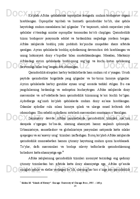 Ko‘plab   Afrika   qabilalarida   oqsoqollar   kengashi   muhim   boshqaruv   organi
hisoblangan.   Oqsoqollar   tajribali   va   hurmatli   qarindoshlar   bo‘lib,   ular   qabila
hayotidagi muhim masalalarni hal qilganlar. Yer taqsimoti, nikoh mojarolari yoki
qabilalar   o‘rtasidagi   nizolar   oqsoqollar   tomonidan   ko‘rib   chiqilgan.   Qarindoshlik
tizimi   boshqaruv   jarayonida   adolat   va   birdamlikni   saqlashga   yordam   bergan.
Afrika   xalqlarida   boshliq   yoki   podshoh   ko‘pincha   muqaddas   shaxs   sifatida
qaralgan. Ayrim  qabilalarda  boshliq  ajdodlarning  davomchisi   deb  hisoblangan   va
uning   hokimiyati   diniy   e’tiqodlar   bilan   mustahkamlangan.   Masalan,   Markaziy
Afrikadagi   ayrim   qabilalarda   boshliqning   sog‘ligi   va   kuchi   butun   qabilaning
farovonligi bilan bog‘langan deb ishonilgan.
Qarindoshlik aloqalari harbiy tashkilotlarda ham muhim rol o‘ynagan. Urush
paytida   qarindoshlar   birgalikda   jang   qilganlar   va   bir-birini   himoya   qilganlar.
Ayrim   qabilalarda   harbiy   guruhlar   aynan   urug‘   asosida   tashkil   etilgan.   Bu   esa
jangchilarning   birdamligi   va   sadoqatini   kuchaytirgan.   Afrika   xalqlarida   diniy
marosimlar   va   urf-odatlarda   ham   qarindoshlik   tizimining   ta’siri   kuchli   bo‘lgan.
Ajdodlarga   sig‘inish   ko‘plab   qabilalarda   muhim   diniy   an’ana   hisoblangan.
Odamlar   ajdodlar   ruhi   oilani   himoya   qiladi   va   ularga   omad   keltiradi   deb
ishonishgan. Shu sababli ajdodlarni xotirlash marosimlari muntazam o‘tkazilgan.
Zamonaviy   davrda   Afrika   jamiyatlarida   qarindoshlik   tizimlari   ma’lum
darajada   o‘zgargan   bo‘lsa-da,   ularning   ahamiyati   hanuz   saqlanib   qolmoqda.
Urbanizatsiya,   sanoatlashuv   va   globalizatsiya   jarayonlari   natijasida   katta   oilalar
qisqargan va an’anaviy urug‘ tizimlari zaiflashgan. Biroq ko‘plab Afrika xalqlarida
qarindoshlik   munosabatlari   hamon   ijtimoiy   hayotning   muhim   qismi   hisoblanadi.
To‘ylar,   dafn   marosimlari   va   boshqa   oilaviy   tadbirlarda   qarindoshlarning
birlashuvi katta ahamiyatga ega. 9
Afrika   xalqlarining   qarindoshlik   tizimlari   insoniyat   tarixidagi   eng   qadimiy
ijtimoiy   tizimlardan   biri   sifatida   katta   ilmiy   ahamiyatga   ega.   Afrika   qit’asida
minglab qabila va elatlar yashagan bo‘lib, ularning har biri o‘ziga xos qarindoshlik
9
  Sahlins M. “Islands of History”. Chicago: University of Chicago Press, 1985. – 160 p.
24 
