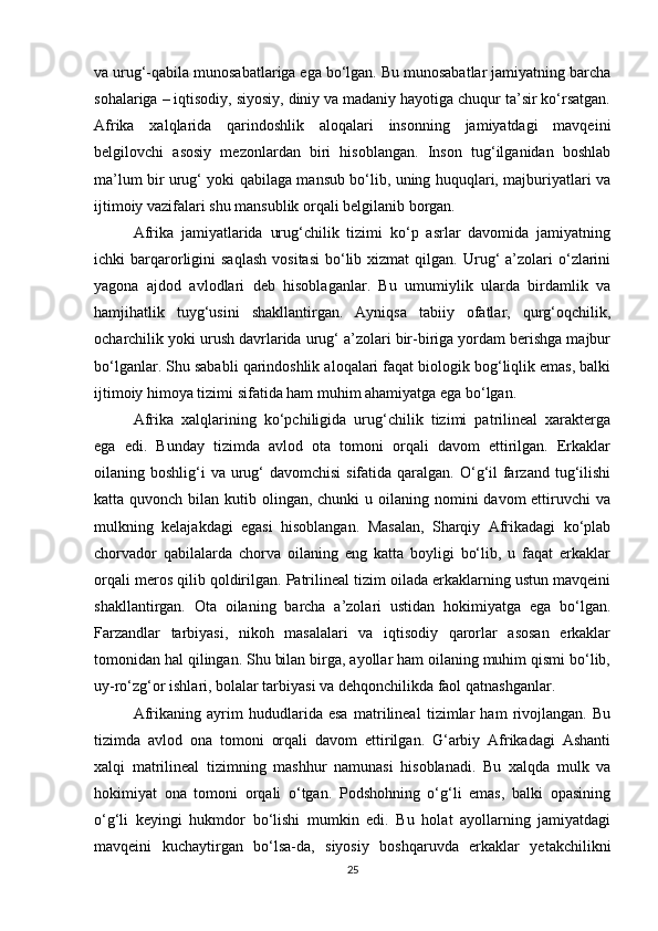 va urug‘-qabila munosabatlariga ega bo‘lgan. Bu munosabatlar jamiyatning barcha
sohalariga – iqtisodiy, siyosiy, diniy va madaniy hayotiga chuqur ta’sir ko‘rsatgan.
Afrika   xalqlarida   qarindoshlik   aloqalari   insonning   jamiyatdagi   mavqeini
belgilovchi   asosiy   mezonlardan   biri   hisoblangan.   Inson   tug‘ilganidan   boshlab
ma’lum bir urug‘ yoki qabilaga mansub bo‘lib, uning huquqlari, majburiyatlari va
ijtimoiy vazifalari shu mansublik orqali belgilanib borgan.
Afrika   jamiyatlarida   urug‘chilik   tizimi   ko‘p   asrlar   davomida   jamiyatning
ichki   barqarorligini   saqlash   vositasi   bo‘lib  xizmat  qilgan.  Urug‘  a’zolari   o‘zlarini
yagona   ajdod   avlodlari   deb   hisoblaganlar.   Bu   umumiylik   ularda   birdamlik   va
hamjihatlik   tuyg‘usini   shakllantirgan.   Ayniqsa   tabiiy   ofatlar,   qurg‘oqchilik,
ocharchilik yoki urush davrlarida urug‘ a’zolari bir-biriga yordam berishga majbur
bo‘lganlar. Shu sababli qarindoshlik aloqalari faqat biologik bog‘liqlik emas, balki
ijtimoiy himoya tizimi sifatida ham muhim ahamiyatga ega bo‘lgan.
Afrika   xalqlarining   ko‘pchiligida   urug‘chilik   tizimi   patrilineal   xarakterga
ega   edi.   Bunday   tizimda   avlod   ota   tomoni   orqali   davom   ettirilgan.   Erkaklar
oilaning boshlig‘i  va urug‘  davomchisi  sifatida  qaralgan.  O‘g‘il  farzand tug‘ilishi
katta quvonch bilan kutib olingan, chunki  u oilaning nomini  davom  ettiruvchi  va
mulkning   kelajakdagi   egasi   hisoblangan.   Masalan,   Sharqiy   Afrikadagi   ko‘plab
chorvador   qabilalarda   chorva   oilaning   eng   katta   boyligi   bo‘lib,   u   faqat   erkaklar
orqali meros qilib qoldirilgan. Patrilineal tizim oilada erkaklarning ustun mavqeini
shakllantirgan.   Ota   oilaning   barcha   a’zolari   ustidan   hokimiyatga   ega   bo‘lgan.
Farzandlar   tarbiyasi,   nikoh   masalalari   va   iqtisodiy   qarorlar   asosan   erkaklar
tomonidan hal qilingan. Shu bilan birga, ayollar ham oilaning muhim qismi bo‘lib,
uy-ro‘zg‘or ishlari, bolalar tarbiyasi va dehqonchilikda faol qatnashganlar.
Afrikaning   ayrim   hududlarida   esa   matrilineal   tizimlar   ham   rivojlangan.   Bu
tizimda   avlod   ona   tomoni   orqali   davom   ettirilgan.   G‘arbiy   Afrikadagi   Ashanti
xalqi   matrilineal   tizimning   mashhur   namunasi   hisoblanadi.   Bu   xalqda   mulk   va
hokimiyat   ona   tomoni   orqali   o‘tgan.   Podshohning   o‘g‘li   emas,   balki   opasining
o‘g‘li   keyingi   hukmdor   bo‘lishi   mumkin   edi.   Bu   holat   ayollarning   jamiyatdagi
mavqeini   kuchaytirgan   bo‘lsa-da,   siyosiy   boshqaruvda   erkaklar   yetakchilikni
25 