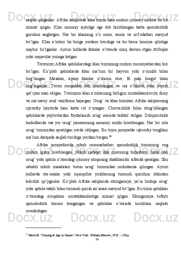 saqlab qolganlar. Afrika xalqlarida klan tizimi ham muhim ijtimoiy institut bo‘lib
xizmat   qilgan.   Klan   umumiy   ajdodga   ega   deb   hisoblangan   katta   qarindoshlik
guruhini   anglatgan.   Har   bir   klanning   o‘z   nomi,   ramzi   va   urf-odatlari   mavjud
bo‘lgan.   Klan   a’zolari   bir-biriga   yordam   berishga   va   bir-birini   himoya   qilishga
majbur   bo‘lganlar.   Ayrim   hollarda   klanlar   o‘rtasida   uzoq   davom   etgan   ittifoqlar
yoki mojarolar yuzaga kelgan.
Totemizm Afrika qabilalaridagi klan tizimining muhim xususiyatlaridan biri
bo‘lgan.   Ko‘plab   qabilalarda   klan   ma’lum   bir   hayvon   yoki   o‘simlik   bilan
bog‘langan.   Masalan,   ayrim   klanlar   o‘zlarini   sher,   fil   yoki   burgut   bilan
bog‘laganlar.   Totem   muqaddas   deb   hisoblangan   va   uni   o‘ldirish   yoki   yeyish
qat’iyan man etilgan. Totemizm klan a’zolarining birligini mustahkamlovchi diniy
va ma’naviy omil vazifasini bajargan. Urug‘ va klan tizimlari Afrika xalqlarining
iqtisodiy   hayotida   ham   katta   rol   o‘ynagan.   Chorvachilik   bilan   shug‘ullangan
qabilalarda   yaylovlardan   foydalanish   urug‘   asosida   tashkil   etilgan.   Dehqonchilik
hududlarida   esa   yer   urug‘   jamoasining   umumiy   mulki   hisoblangan.   Har   bir   oila
urug‘  tomonidan ajratilgan  yerda  ishlagan. Bu  tizim  jamiyatda  iqtisodiy  tenglikni
ma’lum darajada saqlab turishga yordam bergan. 10
Afrika   jamiyatlarida   nikoh   munosabatlari   qarindoshlik   tizimining   eng
muhim   qismi   hisoblangan.   Nikoh   nafaqat   ikki   insonning   birlashuvi,   balki   ikki
urug‘ yoki qabila o‘rtasidagi ijtimoiy aloqaning shakllanishi sifatida qaralgan. Shu
sababli   nikoh   masalalari   butun   urug‘   tomonidan   muhokama   qilingan.   Ayrim
hollarda   ota-onalar   yoki   oqsoqollar   yoshlarning   turmush   qurishini   oldindan
kelishib   qo‘yganlar.   Ko‘plab   Afrika   xalqlarida   ekzogamiya,   ya’ni   boshqa   urug‘
yoki qabila vakili bilan turmush qurish an’anasi mavjud bo‘lgan. Bu tizim qabilalar
o‘rtasidagi   aloqalarni   mustahkamlashga   xizmat   qilgan.   Ekzogamiya   tufayli
qarindoshlik   doirasi   kengaygan   va   qabilalar   o‘rtasida   tinchlikni   saqlash
osonlashgan.
10
  Mead M. “Coming of Age in Samoa”. New York: William Morrow, 1928. – 320 p.
26 