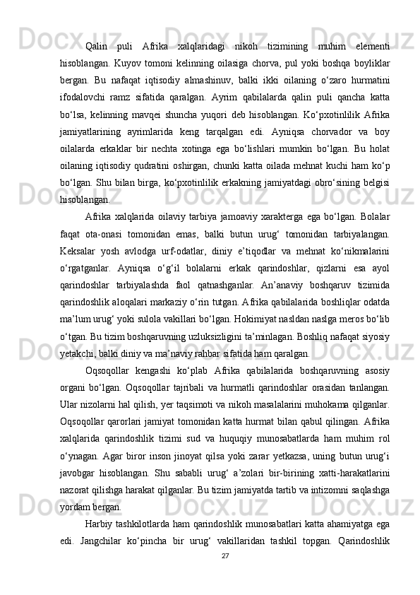 Qalin   puli   Afrika   xalqlaridagi   nikoh   tizimining   muhim   elementi
hisoblangan.   Kuyov   tomoni   kelinning   oilasiga   chorva,   pul   yoki   boshqa   boyliklar
bergan.   Bu   nafaqat   iqtisodiy   almashinuv,   balki   ikki   oilaning   o‘zaro   hurmatini
ifodalovchi   ramz   sifatida   qaralgan.   Ayrim   qabilalarda   qalin   puli   qancha   katta
bo‘lsa,   kelinning   mavqei   shuncha   yuqori   deb   hisoblangan.   Ko‘pxotinlilik   Afrika
jamiyatlarining   ayrimlarida   keng   tarqalgan   edi.   Ayniqsa   chorvador   va   boy
oilalarda   erkaklar   bir   nechta   xotinga   ega   bo‘lishlari   mumkin   bo‘lgan.   Bu   holat
oilaning iqtisodiy  qudratini  oshirgan,  chunki  katta oilada mehnat  kuchi  ham  ko‘p
bo‘lgan. Shu bilan birga, ko‘pxotinlilik erkakning jamiyatdagi obro‘sining belgisi
hisoblangan.
Afrika   xalqlarida   oilaviy   tarbiya   jamoaviy   xarakterga   ega   bo‘lgan.   Bolalar
faqat   ota-onasi   tomonidan   emas,   balki   butun   urug‘   tomonidan   tarbiyalangan.
Keksalar   yosh   avlodga   urf-odatlar,   diniy   e’tiqodlar   va   mehnat   ko‘nikmalarini
o‘rgatganlar.   Ayniqsa   o‘g‘il   bolalarni   erkak   qarindoshlar,   qizlarni   esa   ayol
qarindoshlar   tarbiyalashda   faol   qatnashganlar.   An’anaviy   boshqaruv   tizimida
qarindoshlik aloqalari markaziy o‘rin tutgan. Afrika qabilalarida boshliqlar odatda
ma’lum urug‘ yoki sulola vakillari bo‘lgan. Hokimiyat nasldan naslga meros bo‘lib
o‘tgan. Bu tizim boshqaruvning uzluksizligini ta’minlagan. Boshliq nafaqat siyosiy
yetakchi, balki diniy va ma’naviy rahbar sifatida ham qaralgan.
Oqsoqollar   kengashi   ko‘plab   Afrika   qabilalarida   boshqaruvning   asosiy
organi   bo‘lgan.   Oqsoqollar   tajribali   va   hurmatli   qarindoshlar   orasidan   tanlangan.
Ular nizolarni hal qilish, yer taqsimoti va nikoh masalalarini muhokama qilganlar.
Oqsoqollar qarorlari jamiyat tomonidan katta hurmat  bilan qabul qilingan. Afrika
xalqlarida   qarindoshlik   tizimi   sud   va   huquqiy   munosabatlarda   ham   muhim   rol
o‘ynagan.   Agar   biror   inson   jinoyat   qilsa   yoki   zarar   yetkazsa,   uning   butun   urug‘i
javobgar   hisoblangan.   Shu   sababli   urug‘   a’zolari   bir-birining   xatti-harakatlarini
nazorat qilishga harakat qilganlar. Bu tizim jamiyatda tartib va intizomni saqlashga
yordam bergan.
Harbiy tashkilotlarda ham qarindoshlik munosabatlari katta ahamiyatga ega
edi.   Jangchilar   ko‘pincha   bir   urug‘   vakillaridan   tashkil   topgan.   Qarindoshlik
27 