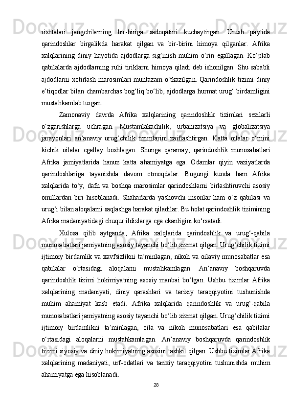 rishtalari   jangchilarning   bir-biriga   sadoqatini   kuchaytirgan.   Urush   paytida
qarindoshlar   birgalikda   harakat   qilgan   va   bir-birini   himoya   qilganlar.   Afrika
xalqlarining   diniy   hayotida   ajdodlarga   sig‘inish   muhim   o‘rin   egallagan.   Ko‘plab
qabilalarda   ajdodlarning   ruhi   tiriklarni   himoya   qiladi   deb   ishonilgan.   Shu   sababli
ajdodlarni  xotirlash  marosimlari  muntazam  o‘tkazilgan.  Qarindoshlik  tizimi   diniy
e’tiqodlar bilan chambarchas bog‘liq bo‘lib, ajdodlarga hurmat urug‘ birdamligini
mustahkamlab turgan.
Zamonaviy   davrda   Afrika   xalqlarining   qarindoshlik   tizimlari   sezilarli
o‘zgarishlarga   uchragan.   Mustamlakachilik,   urbanizatsiya   va   globalizatsiya
jarayonlari   an’anaviy   urug‘chilik   tizimlarini   zaiflashtirgan.   Katta   oilalar   o‘rnini
kichik   oilalar   egallay   boshlagan.   Shunga   qaramay,   qarindoshlik   munosabatlari
Afrika   jamiyatlarida   hanuz   katta   ahamiyatga   ega.   Odamlar   qiyin   vaziyatlarda
qarindoshlariga   tayanishda   davom   etmoqdalar.   Bugungi   kunda   ham   Afrika
xalqlarida   to‘y,   dafn   va   boshqa   marosimlar   qarindoshlarni   birlashtiruvchi   asosiy
omillardan   biri   hisoblanadi.   Shaharlarda   yashovchi   insonlar   ham   o‘z   qabilasi   va
urug‘i bilan aloqalarni saqlashga harakat qiladilar. Bu holat qarindoshlik tizimining
Afrika madaniyatidagi chuqur ildizlarga ega ekanligini ko‘rsatadi.
Xulosa   qilib   aytganda,   Afrika   xalqlarida   qarindoshlik   va   urug‘-qabila
munosabatlari jamiyatning asosiy tayanchi bo‘lib xizmat qilgan. Urug‘chilik tizimi
ijtimoiy birdamlik va xavfsizlikni ta’minlagan, nikoh va oilaviy munosabatlar esa
qabilalar   o‘rtasidagi   aloqalarni   mustahkamlagan.   An’anaviy   boshqaruvda
qarindoshlik   tizimi   hokimiyatning   asosiy   manbai   bo‘lgan.   Ushbu   tizimlar   Afrika
xalqlarining   madaniyati,   diniy   qarashlari   va   tarixiy   taraqqiyotini   tushunishda
muhim   ahamiyat   kasb   etadi.   Afrika   xalqlarida   qarindoshlik   va   urug‘-qabila
munosabatlari jamiyatning asosiy tayanchi bo‘lib xizmat qilgan. Urug‘chilik tizimi
ijtimoiy   birdamlikni   ta’minlagan,   oila   va   nikoh   munosabatlari   esa   qabilalar
o‘rtasidagi   aloqalarni   mustahkamlagan.   An’anaviy   boshqaruvda   qarindoshlik
tizimi siyosiy va diniy hokimiyatning asosini tashkil qilgan. Ushbu tizimlar Afrika
xalqlarining   madaniyati,   urf-odatlari   va   tarixiy   taraqqiyotini   tushunishda   muhim
ahamiyatga ega hisoblanadi.
28 