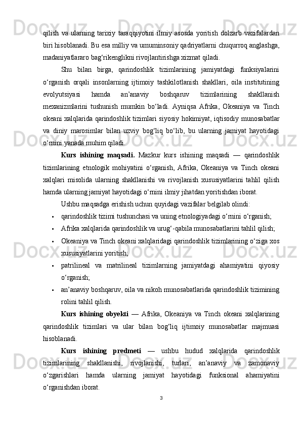 qilish   va   ularning   tarixiy   taraqqiyotini   ilmiy   asosda   yoritish   dolzarb   vazifalardan
biri hisoblanadi. Bu esa milliy va umuminsoniy qadriyatlarni chuqurroq anglashga,
madaniyatlararo bag‘rikenglikni rivojlantirishga xizmat qiladi.
Shu   bilan   birga,   qarindoshlik   tizimlarining   jamiyatdagi   funksiyalarini
o‘rganish   orqali   insonlarning   ijtimoiy   tashkilotlanish   shakllari,   oila   institutining
evolyutsiyasi   hamda   an’anaviy   boshqaruv   tizimlarining   shakllanish
mexanizmlarini   tushunish   mumkin   bo‘ladi.   Ayniqsa   Afrika,   Okeaniya   va   Tinch
okeani xalqlarida qarindoshlik tizimlari siyosiy hokimiyat, iqtisodiy munosabatlar
va   diniy   marosimlar   bilan   uzviy   bog‘liq   bo‘lib,   bu   ularning   jamiyat   hayotidagi
o‘rnini yanada muhim qiladi.
Kurs   ishining   maqsadi.   Mazkur   kurs   ishining   maqsadi   —   qarindoshlik
tizimlarining   etnologik   mohiyatini   o‘rganish,   Afrika,   Okeaniya   va   Tinch   okeani
xalqlari   misolida   ularning   shakllanishi   va   rivojlanish   xususiyatlarini   tahlil   qilish
hamda ularning jamiyat hayotidagi o‘rnini ilmiy jihatdan yoritishdan iborat.
Ushbu maqsadga erishish uchun quyidagi vazifalar belgilab olindi:
 qarindoshlik tizimi tushunchasi va uning etnologiyadagi o‘rnini o‘rganish;
 Afrika xalqlarida qarindoshlik va urug‘-qabila munosabatlarini tahlil qilish;
 Okeaniya va Tinch okeani xalqlaridagi qarindoshlik tizimlarining o‘ziga xos
xususiyatlarini yoritish;
 patrilineal   va   matrilineal   tizimlarning   jamiyatdagi   ahamiyatini   qiyosiy
o‘rganish;
 an’anaviy boshqaruv, oila va nikoh munosabatlarida qarindoshlik tizimining
rolini tahlil qilish.
Kurs   ishining   obyekti   —   Afrika,   Okeaniya   va   Tinch   okeani   xalqlarining
qarindoshlik   tizimlari   va   ular   bilan   bog‘liq   ijtimoiy   munosabatlar   majmuasi
hisoblanadi.
Kurs   ishining   predmeti   —   ushbu   hudud   xalqlarida   qarindoshlik
tizimlarining   shakllanishi,   rivojlanishi,   turlari,   an’anaviy   va   zamonaviy
o‘zgarishlari   hamda   ularning   jamiyat   hayotidagi   funksional   ahamiyatini
o‘rganishdan iborat.
3 