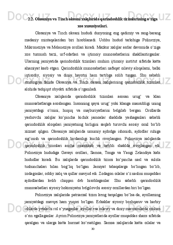 2.2. Okeaniya va Tinch okeani xalqlarida qarindoshlik tizimlarining o‘ziga
xos xususiyatlari.
Okeaniya   va   Tinch   okeani   hududi   dunyoning   eng   qadimiy   va   rang-barang
madaniy   mintaqalaridan   biri   hisoblanadi.   Ushbu   hudud   tarkibiga   Polineziya,
Mikroneziya va Melaneziya orollari kiradi. Mazkur xalqlar asrlar davomida o‘ziga
xos   turmush   tarzi,   urf-odatlari   va   ijtimoiy   munosabatlarini   shakllantirganlar.
Ularning   jamiyatida   qarindoshlik   tizimlari   muhim   ijtimoiy   institut   sifatida   katta
ahamiyat kasb etgan. Qarindoshlik munosabatlari nafaqat oilaviy aloqalarni, balki
iqtisodiy,   siyosiy   va   diniy   hayotni   ham   tartibga   solib   turgan.   Shu   sababli
etnologiya   fanida   Okeaniya   va   Tinch   okeani   xalqlarining   qarindoshlik   tizimlari
alohida tadqiqot obyekti sifatida o‘rganiladi.
Okeaniya   xalqlarida   qarindoshlik   tizimlari   asosan   urug‘   va   klan
munosabatlariga asoslangan. Insonning qaysi  urug‘ yoki klanga mansubligi uning
jamiyatdagi   o‘rnini,   huquq   va   majburiyatlarini   belgilab   bergan.   Orollarda
yashovchi   xalqlar   ko‘pincha   kichik   jamoalar   shaklida   yashaganlari   sababli
qarindoshlik   aloqalari   jamiyatning   birligini   saqlab   turuvchi   asosiy   omil   bo‘lib
xizmat   qilgan.   Okeaniya   xalqlarida   umumiy   ajdodga   ishonish,   ajdodlar   ruhiga
sig‘inish   va   qarindoshlik   birdamligi   kuchli   rivojlangan.   Polineziya   xalqlarida
qarindoshlik   tizimlari   ancha   murakkab   va   tartibli   shaklda   rivojlangan   edi.
Polineziya   hududiga   Gavayi   orollari,   Samoa,   Tonga   va   Yangi   Zelandiya   kabi
hududlar   kiradi.   Bu   xalqlarda   qarindoshlik   tizimi   ko‘pincha   nasl   va   sulola
tushunchalari   bilan   bog‘liq   bo‘lgan.   Jamiyat   tabaqalarga   bo‘lingan   bo‘lib,
zodagonlar, oddiy xalq va qullar mavjud edi. Zodagon oilalar o‘z naslini muqaddas
ajdodlardan   kelib   chiqqan   deb   hisoblaganlar.   Shu   sababli   qarindoshlik
munosabatlari siyosiy hokimiyatni belgilovchi asosiy omillardan biri bo‘lgan.
Polineziya   xalqlarida   patriarxal   tizim   keng   tarqalgan   bo‘lsa-da,   ayollarning
jamiyatdagi   mavqei   ham   yuqori   bo‘lgan.   Erkaklar   siyosiy   boshqaruv   va   harbiy
ishlarda yetakchi rol o‘ynaganlar, ayollar esa oilaviy va diniy marosimlarda muhim
o‘rin egallaganlar. Ayrim Polineziya jamiyatlarida ayollar muqaddas shaxs sifatida
qaralgan   va   ularga   katta   hurmat   ko‘rsatilgan.   Samoa   xalqlarida   katta   oilalar   va
30 