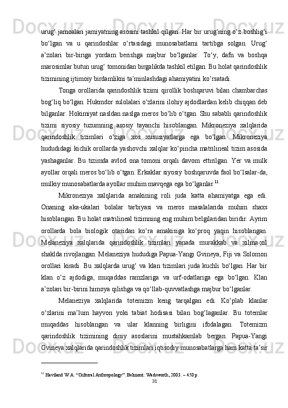 urug‘ jamoalari jamiyatning asosini tashkil qilgan. Har bir urug‘ning o‘z boshlig‘i
bo‘lgan   va   u   qarindoshlar   o‘rtasidagi   munosabatlarni   tartibga   solgan.   Urug‘
a’zolari   bir-biriga   yordam   berishga   majbur   bo‘lganlar.   To‘y,   dafn   va   boshqa
marosimlar butun urug‘ tomonidan birgalikda tashkil etilgan. Bu holat qarindoshlik
tizimining ijtimoiy birdamlikni ta’minlashdagi ahamiyatini ko‘rsatadi.
Tonga  orollarida  qarindoshlik   tizimi  qirollik  boshqaruvi   bilan  chambarchas
bog‘liq bo‘lgan. Hukmdor sulolalari o‘zlarini ilohiy ajdodlardan kelib chiqqan deb
bilganlar. Hokimiyat nasldan naslga meros bo‘lib o‘tgan. Shu sababli qarindoshlik
tizimi   siyosiy   tuzumning   asosiy   tayanchi   hisoblangan.   Mikroneziya   xalqlarida
qarindoshlik   tizimlari   o‘ziga   xos   xususiyatlarga   ega   bo‘lgan.   Mikroneziya
hududidagi kichik orollarda yashovchi xalqlar ko‘pincha matrilineal tizim asosida
yashaganlar.   Bu   tizimda   avlod   ona   tomoni   orqali   davom   ettirilgan.   Yer   va   mulk
ayollar orqali meros bo‘lib o‘tgan. Erkaklar siyosiy boshqaruvda faol bo‘lsalar-da,
mulkiy munosabatlarda ayollar muhim mavqega ega bo‘lganlar. 11
Mikroneziya   xalqlarida   amakining   roli   juda   katta   ahamiyatga   ega   edi.
Onaning   aka-ukalari   bolalar   tarbiyasi   va   meros   masalalarida   muhim   shaxs
hisoblangan. Bu holat matrilineal tizimning eng muhim belgilaridan biridir. Ayrim
orollarda   bola   biologik   otasidan   ko‘ra   amakisiga   ko‘proq   yaqin   hisoblangan.
Melaneziya   xalqlarida   qarindoshlik   tizimlari   yanada   murakkab   va   xilma-xil
shaklda rivojlangan. Melaneziya hududiga Papua-Yangi Gvineya, Fiji va Solomon
orollari   kiradi.   Bu   xalqlarda   urug‘   va   klan   tizimlari   juda   kuchli   bo‘lgan.   Har   bir
klan   o‘z   ajdodiga,   muqaddas   ramzlariga   va   urf-odatlariga   ega   bo‘lgan.   Klan
a’zolari bir-birini himoya qilishga va qo‘llab-quvvatlashga majbur bo‘lganlar.
Melaneziya   xalqlarida   totemizm   keng   tarqalgan   edi.   Ko‘plab   klanlar
o‘zlarini   ma’lum   hayvon   yoki   tabiat   hodisasi   bilan   bog‘laganlar.   Bu   totemlar
muqaddas   hisoblangan   va   ular   klanning   birligini   ifodalagan.   Totemizm
qarindoshlik   tizimining   diniy   asoslarini   mustahkamlab   bergan.   Papua-Yangi
Gvineya xalqlarida qarindoshlik tizimlari iqtisodiy munosabatlarga ham katta ta’sir
11
  Haviland W.A. “Cultural Anthropology”. Belmont: Wadsworth, 2003. – 450 p.
31 
