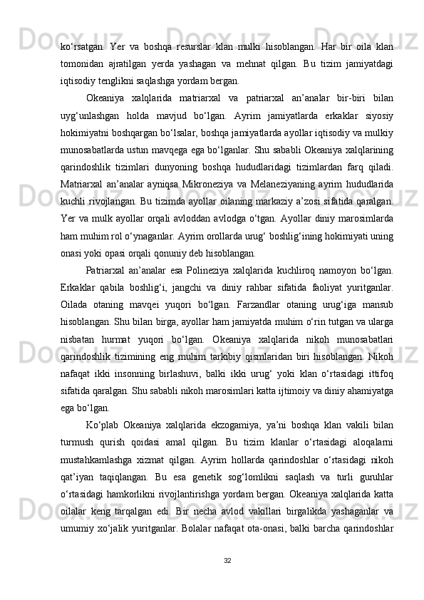 ko‘rsatgan.   Yer   va   boshqa   resurslar   klan   mulki   hisoblangan.   Har   bir   oila   klan
tomonidan   ajratilgan   yerda   yashagan   va   mehnat   qilgan.   Bu   tizim   jamiyatdagi
iqtisodiy tenglikni saqlashga yordam bergan.
Okeaniya   xalqlarida   matriarxal   va   patriarxal   an’analar   bir-biri   bilan
uyg‘unlashgan   holda   mavjud   bo‘lgan.   Ayrim   jamiyatlarda   erkaklar   siyosiy
hokimiyatni boshqargan bo‘lsalar, boshqa jamiyatlarda ayollar iqtisodiy va mulkiy
munosabatlarda ustun mavqega ega bo‘lganlar. Shu sababli Okeaniya xalqlarining
qarindoshlik   tizimlari   dunyoning   boshqa   hududlaridagi   tizimlardan   farq   qiladi.
Matriarxal   an’analar   ayniqsa   Mikroneziya   va   Melaneziyaning   ayrim   hududlarida
kuchli rivojlangan. Bu tizimda ayollar oilaning markaziy a’zosi  sifatida qaralgan.
Yer  va  mulk ayollar  orqali  avloddan  avlodga  o‘tgan.  Ayollar  diniy  marosimlarda
ham muhim rol o‘ynaganlar. Ayrim orollarda urug‘ boshlig‘ining hokimiyati uning
onasi yoki opasi orqali qonuniy deb hisoblangan.
Patriarxal   an’analar   esa   Polineziya   xalqlarida   kuchliroq   namoyon   bo‘lgan.
Erkaklar   qabila   boshlig‘i,   jangchi   va   diniy   rahbar   sifatida   faoliyat   yuritganlar.
Oilada   otaning   mavqei   yuqori   bo‘lgan.   Farzandlar   otaning   urug‘iga   mansub
hisoblangan. Shu bilan birga, ayollar ham jamiyatda muhim o‘rin tutgan va ularga
nisbatan   hurmat   yuqori   bo‘lgan.   Okeaniya   xalqlarida   nikoh   munosabatlari
qarindoshlik   tizimining   eng   muhim   tarkibiy   qismlaridan   biri   hisoblangan.   Nikoh
nafaqat   ikki   insonning   birlashuvi,   balki   ikki   urug‘   yoki   klan   o‘rtasidagi   ittifoq
sifatida qaralgan. Shu sababli nikoh marosimlari katta ijtimoiy va diniy ahamiyatga
ega bo‘lgan.
Ko‘plab   Okeaniya   xalqlarida   ekzogamiya,   ya’ni   boshqa   klan   vakili   bilan
turmush   qurish   qoidasi   amal   qilgan.   Bu   tizim   klanlar   o‘rtasidagi   aloqalarni
mustahkamlashga   xizmat   qilgan.   Ayrim   hollarda   qarindoshlar   o‘rtasidagi   nikoh
qat’iyan   taqiqlangan.   Bu   esa   genetik   sog‘lomlikni   saqlash   va   turli   guruhlar
o‘rtasidagi hamkorlikni rivojlantirishga yordam bergan. Okeaniya xalqlarida katta
oilalar   keng   tarqalgan   edi.   Bir   necha   avlod   vakillari   birgalikda   yashaganlar   va
umumiy  xo‘jalik  yuritganlar.  Bolalar  nafaqat  ota-onasi,   balki   barcha   qarindoshlar
32 