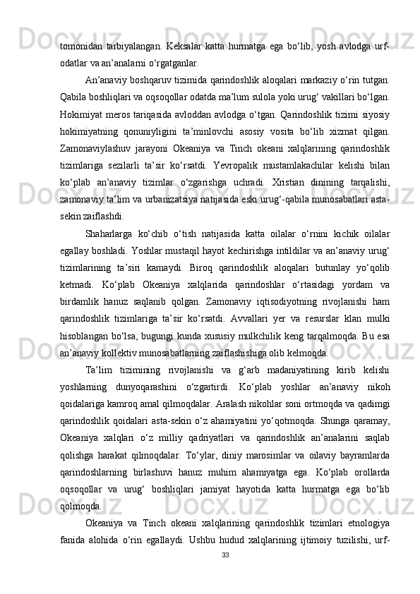 tomonidan   tarbiyalangan.   Keksalar   katta   hurmatga   ega   bo‘lib,   yosh   avlodga   urf-
odatlar va an’analarni o‘rgatganlar.
An’anaviy boshqaruv tizimida qarindoshlik aloqalari markaziy o‘rin tutgan.
Qabila boshliqlari va oqsoqollar odatda ma’lum sulola yoki urug‘ vakillari bo‘lgan.
Hokimiyat meros tariqasida  avloddan avlodga o‘tgan. Qarindoshlik tizimi siyosiy
hokimiyatning   qonuniyligini   ta’minlovchi   asosiy   vosita   bo‘lib   xizmat   qilgan.
Zamonaviylashuv   jarayoni   Okeaniya   va   Tinch   okeani   xalqlarining   qarindoshlik
tizimlariga   sezilarli   ta’sir   ko‘rsatdi.   Yevropalik   mustamlakachilar   kelishi   bilan
ko‘plab   an’anaviy   tizimlar   o‘zgarishga   uchradi.   Xristian   dinining   tarqalishi,
zamonaviy ta’lim va urbanizatsiya natijasida eski urug‘-qabila munosabatlari asta-
sekin zaiflashdi.
Shaharlarga   ko‘chib   o‘tish   natijasida   katta   oilalar   o‘rnini   kichik   oilalar
egallay boshladi. Yoshlar mustaqil hayot kechirishga intildilar va an’anaviy urug‘
tizimlarining   ta’siri   kamaydi.   Biroq   qarindoshlik   aloqalari   butunlay   yo‘qolib
ketmadi.   Ko‘plab   Okeaniya   xalqlarida   qarindoshlar   o‘rtasidagi   yordam   va
birdamlik   hanuz   saqlanib   qolgan.   Zamonaviy   iqtisodiyotning   rivojlanishi   ham
qarindoshlik   tizimlariga   ta’sir   ko‘rsatdi.   Avvallari   yer   va   resurslar   klan   mulki
hisoblangan bo‘lsa,  bugungi kunda xususiy mulkchilik keng tarqalmoqda. Bu esa
an’anaviy kollektiv munosabatlarning zaiflashishiga olib kelmoqda.
Ta’lim   tizimining   rivojlanishi   va   g‘arb   madaniyatining   kirib   kelishi
yoshlarning   dunyoqarashini   o‘zgartirdi.   Ko‘plab   yoshlar   an’anaviy   nikoh
qoidalariga kamroq amal qilmoqdalar. Aralash nikohlar soni ortmoqda va qadimgi
qarindoshlik   qoidalari   asta-sekin   o‘z   ahamiyatini   yo‘qotmoqda.   Shunga   qaramay,
Okeaniya   xalqlari   o‘z   milliy   qadriyatlari   va   qarindoshlik   an’analarini   saqlab
qolishga   harakat   qilmoqdalar.   To‘ylar,   diniy   marosimlar   va   oilaviy   bayramlarda
qarindoshlarning   birlashuvi   hanuz   muhim   ahamiyatga   ega.   Ko‘plab   orollarda
oqsoqollar   va   urug‘   boshliqlari   jamiyat   hayotida   katta   hurmatga   ega   bo‘lib
qolmoqda.
Okeaniya   va   Tinch   okeani   xalqlarining   qarindoshlik   tizimlari   etnologiya
fanida   alohida   o‘rin   egallaydi.   Ushbu   hudud   xalqlarining   ijtimoiy   tuzilishi,   urf-
33 
