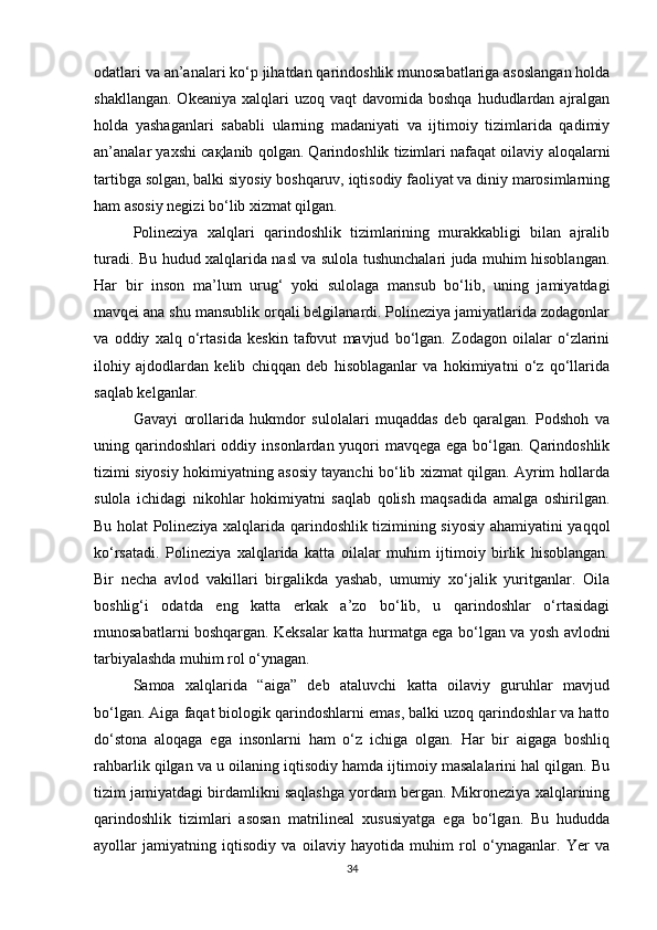odatlari va an’analari ko‘p jihatdan qarindoshlik munosabatlariga asoslangan holda
shakllangan.  Okeaniya  xalqlari  uzoq  vaqt   davomida boshqa  hududlardan  ajralgan
holda   yashaganlari   sababli   ularning   madaniyati   va   ijtimoiy   tizimlarida   qadimiy
an’analar yaxshi   сақ lanib qolgan. Qarindoshlik tizimlari nafaqat oilaviy aloqalarni
tartibga solgan, balki siyosiy boshqaruv, iqtisodiy faoliyat va diniy marosimlarning
ham asosiy negizi bo‘lib xizmat qilgan.
Polineziya   xalqlari   qarindoshlik   tizimlarining   murakkabligi   bilan   ajralib
turadi. Bu hudud xalqlarida nasl va sulola tushunchalari juda muhim hisoblangan.
Har   bir   inson   ma’lum   urug‘   yoki   sulolaga   mansub   bo‘lib,   uning   jamiyatdagi
mavqei ana shu mansublik orqali belgilanardi. Polineziya jamiyatlarida zodagonlar
va   oddiy   xalq   o‘rtasida   keskin   tafovut   mavjud   bo‘lgan.   Zodagon   oilalar   o‘zlarini
ilohiy   ajdodlardan   kelib   chiqqan   deb   hisoblaganlar   va   hokimiyatni   o‘z   qo‘llarida
saqlab kelganlar.
Gavayi   orollarida   hukmdor   sulolalari   muqaddas   deb   qaralgan.   Podshoh   va
uning qarindoshlari oddiy insonlardan yuqori  mavqega ega bo‘lgan. Qarindoshlik
tizimi siyosiy hokimiyatning asosiy tayanchi bo‘lib xizmat qilgan. Ayrim hollarda
sulola   ichidagi   nikohlar   hokimiyatni   saqlab   qolish   maqsadida   amalga   oshirilgan.
Bu holat Polineziya xalqlarida qarindoshlik tizimining siyosiy ahamiyatini yaqqol
ko‘rsatadi.   Polineziya   xalqlarida   katta   oilalar   muhim   ijtimoiy   birlik   hisoblangan.
Bir   necha   avlod   vakillari   birgalikda   yashab,   umumiy   xo‘jalik   yuritganlar.   Oila
boshlig‘i   odatda   eng   katta   erkak   a’zo   bo‘lib,   u   qarindoshlar   o‘rtasidagi
munosabatlarni boshqargan. Keksalar katta hurmatga ega bo‘lgan va yosh avlodni
tarbiyalashda muhim rol o‘ynagan.
Samoa   xalqlarida   “aiga”   deb   ataluvchi   katta   oilaviy   guruhlar   mavjud
bo‘lgan. Aiga faqat biologik qarindoshlarni emas, balki uzoq qarindoshlar va hatto
do‘stona   aloqaga   ega   insonlarni   ham   o‘z   ichiga   olgan.   Har   bir   aigaga   boshliq
rahbarlik qilgan va u oilaning iqtisodiy hamda ijtimoiy masalalarini hal qilgan. Bu
tizim jamiyatdagi birdamlikni saqlashga yordam bergan. Mikroneziya xalqlarining
qarindoshlik   tizimlari   asosan   matrilineal   xususiyatga   ega   bo‘lgan.   Bu   hududda
ayollar   jamiyatning   iqtisodiy   va   oilaviy   hayotida   muhim   rol   o‘ynaganlar.   Yer   va
34 