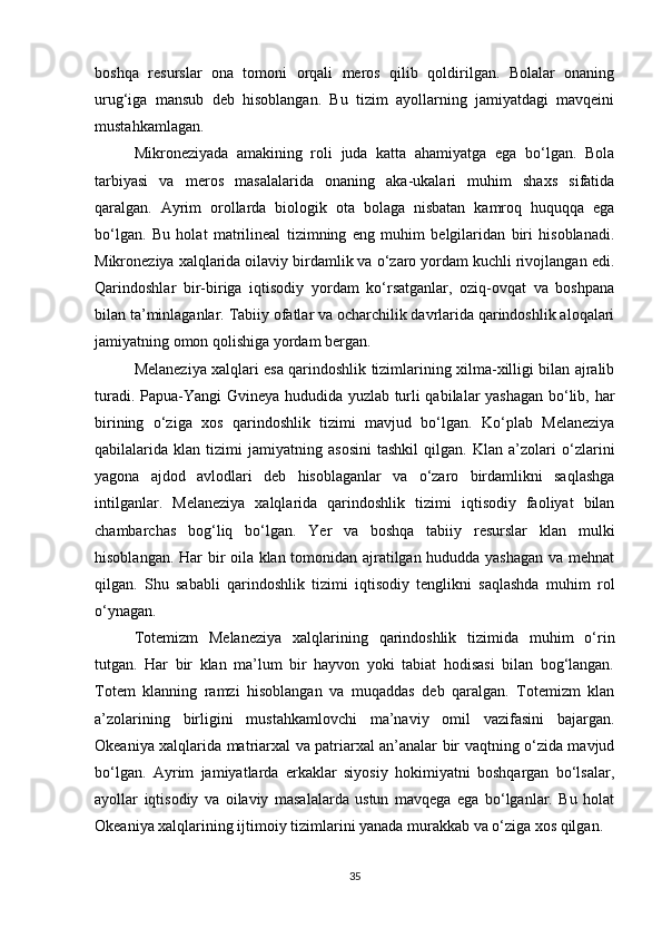 boshqa   resurslar   ona   tomoni   orqali   meros   qilib   qoldirilgan.   Bolalar   onaning
urug‘iga   mansub   deb   hisoblangan.   Bu   tizim   ayollarning   jamiyatdagi   mavqeini
mustahkamlagan.
Mikroneziyada   amakining   roli   juda   katta   ahamiyatga   ega   bo‘lgan.   Bola
tarbiyasi   va   meros   masalalarida   onaning   aka-ukalari   muhim   shaxs   sifatida
qaralgan.   Ayrim   orollarda   biologik   ota   bolaga   nisbatan   kamroq   huquqqa   ega
bo‘lgan.   Bu   holat   matrilineal   tizimning   eng   muhim   belgilaridan   biri   hisoblanadi.
Mikroneziya xalqlarida oilaviy birdamlik va o‘zaro yordam kuchli rivojlangan edi.
Qarindoshlar   bir-biriga   iqtisodiy   yordam   ko‘rsatganlar,   oziq-ovqat   va   boshpana
bilan ta’minlaganlar. Tabiiy ofatlar va ocharchilik davrlarida qarindoshlik aloqalari
jamiyatning omon qolishiga yordam bergan.
Melaneziya xalqlari esa qarindoshlik tizimlarining xilma-xilligi bilan ajralib
turadi. Papua-Yangi Gvineya hududida yuzlab turli qabilalar yashagan bo‘lib, har
birining   o‘ziga   xos   qarindoshlik   tizimi   mavjud   bo‘lgan.   Ko‘plab   Melaneziya
qabilalarida   klan   tizimi   jamiyatning   asosini   tashkil   qilgan.   Klan   a’zolari   o‘zlarini
yagona   ajdod   avlodlari   deb   hisoblaganlar   va   o‘zaro   birdamlikni   saqlashga
intilganlar.   Melaneziya   xalqlarida   qarindoshlik   tizimi   iqtisodiy   faoliyat   bilan
chambarchas   bog‘liq   bo‘lgan.   Yer   va   boshqa   tabiiy   resurslar   klan   mulki
hisoblangan. Har bir oila klan tomonidan ajratilgan hududda yashagan va mehnat
qilgan.   Shu   sababli   qarindoshlik   tizimi   iqtisodiy   tenglikni   saqlashda   muhim   rol
o‘ynagan.
Totemizm   Melaneziya   xalqlarining   qarindoshlik   tizimida   muhim   o‘rin
tutgan.   Har   bir   klan   ma’lum   bir   hayvon   yoki   tabiat   hodisasi   bilan   bog‘langan.
Totem   klanning   ramzi   hisoblangan   va   muqaddas   deb   qaralgan.   Totemizm   klan
a’zolarining   birligini   mustahkamlovchi   ma’naviy   omil   vazifasini   bajargan.
Okeaniya xalqlarida matriarxal va patriarxal an’analar bir vaqtning o‘zida mavjud
bo‘lgan.   Ayrim   jamiyatlarda   erkaklar   siyosiy   hokimiyatni   boshqargan   bo‘lsalar,
ayollar   iqtisodiy   va   oilaviy   masalalarda   ustun   mavqega   ega   bo‘lganlar.   Bu   holat
Okeaniya xalqlarining ijtimoiy tizimlarini yanada murakkab va o‘ziga xos qilgan.
35 