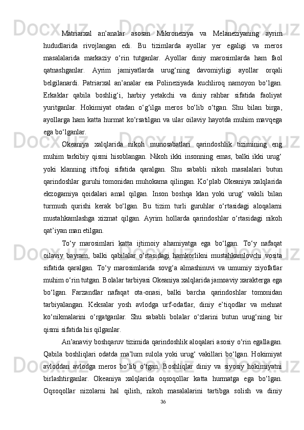 Matriarxal   an’analar   asosan   Mikroneziya   va   Melaneziyaning   ayrim
hududlarida   rivojlangan   edi.   Bu   tizimlarda   ayollar   yer   egaligi   va   meros
masalalarida   markaziy   o‘rin   tutganlar.   Ayollar   diniy   marosimlarda   ham   faol
qatnashganlar.   Ayrim   jamiyatlarda   urug‘ning   davomiyligi   ayollar   orqali
belgilanardi.   Patriarxal   an’analar   esa   Polineziyada   kuchliroq   namoyon   bo‘lgan.
Erkaklar   qabila   boshlig‘i,   harbiy   yetakchi   va   diniy   rahbar   sifatida   faoliyat
yuritganlar.   Hokimiyat   otadan   o‘g‘ilga   meros   bo‘lib   o‘tgan.   Shu   bilan   birga,
ayollarga ham  katta hurmat  ko‘rsatilgan va ular  oilaviy hayotda muhim  mavqega
ega bo‘lganlar.
Okeaniya   xalqlarida   nikoh   munosabatlari   qarindoshlik   tizimining   eng
muhim   tarkibiy   qismi   hisoblangan.   Nikoh   ikki   insonning   emas,   balki   ikki   urug‘
yoki   klanning   ittifoqi   sifatida   qaralgan.   Shu   sababli   nikoh   masalalari   butun
qarindoshlar  guruhi tomonidan muhokama qilingan. Ko‘plab Okeaniya xalqlarida
ekzogamiya   qoidalari   amal   qilgan.   Inson   boshqa   klan   yoki   urug‘   vakili   bilan
turmush   qurishi   kerak   bo‘lgan.   Bu   tizim   turli   guruhlar   o‘rtasidagi   aloqalarni
mustahkamlashga   xizmat   qilgan.   Ayrim   hollarda   qarindoshlar   o‘rtasidagi   nikoh
qat’iyan man etilgan.
To‘y   marosimlari   katta   ijtimoiy   ahamiyatga   ega   bo‘lgan.   To‘y   nafaqat
oilaviy   bayram,   balki   qabilalar   o‘rtasidagi   hamkorlikni   mustahkamlovchi   vosita
sifatida   qaralgan.   To‘y   marosimlarida   sovg‘a   almashinuvi   va   umumiy   ziyofatlar
muhim o‘rin tutgan. Bolalar tarbiyasi Okeaniya xalqlarida jamoaviy xarakterga ega
bo‘lgan.   Farzandlar   nafaqat   ota-onasi,   balki   barcha   qarindoshlar   tomonidan
tarbiyalangan.   Keksalar   yosh   avlodga   urf-odatlar,   diniy   e’tiqodlar   va   mehnat
ko‘nikmalarini   o‘rgatganlar.   Shu   sababli   bolalar   o‘zlarini   butun   urug‘ning   bir
qismi sifatida his qilganlar.
An’anaviy boshqaruv tizimida qarindoshlik aloqalari asosiy o‘rin egallagan.
Qabila   boshliqlari   odatda   ma’lum   sulola   yoki   urug‘   vakillari   bo‘lgan.   Hokimiyat
avloddan   avlodga   meros   bo‘lib   o‘tgan.   Boshliqlar   diniy   va   siyosiy   hokimiyatni
birlashtirganlar.   Okeaniya   xalqlarida   oqsoqollar   katta   hurmatga   ega   bo‘lgan.
Oqsoqollar   nizolarni   hal   qilish,   nikoh   masalalarini   tartibga   solish   va   diniy
36 
