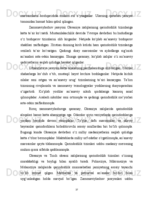 marosimlarni   boshqarishda   muhim   rol   o‘ynaganlar.   Ularning   qarorlari   jamiyat
tomonidan hurmat bilan qabul qilingan.
Zamonaviylashuv   jarayoni   Okeaniya   xalqlarining   qarindoshlik   tizimlariga
katta ta’sir ko‘rsatdi. Mustamlakachilik davrida Yevropa davlatlari bu hududlarga
o‘z   boshqaruv   tizimlarini   olib   kirganlar.   Natijada   ko‘plab   an’anaviy   boshqaruv
shakllari   zaiflashgan.   Xristian   dinining   kirib   kelishi   ham   qarindoshlik   tizimlariga
sezilarli   ta’sir   ko‘rsatgan.   Qadimgi   diniy   marosimlar   va   ajdodlarga   sig‘inish
an’analari   asta-sekin   kamaygan.   Shunga   qaramay,   ko‘plab   xalqlar   o‘z   an’anaviy
qadriyatlarini saqlab qolishga harakat qilganlar.
Urbanizatsiya jarayoni katta oilalarning parchalanishiga olib kelgan. Yoshlar
shaharlarga   ko‘chib   o‘tib,   mustaqil   hayot   kechira   boshlaganlar.   Natijada   kichik
oilalar   soni   ortgan   va   an’anaviy   urug‘   tizimlarining   ta’siri   kamaygan.   Ta’lim
tizimining   rivojlanishi   va   zamonaviy   texnologiyalar   yoshlarning   dunyoqarashini
o‘zgartirdi.   Ko‘plab   yoshlar   an’anaviy   nikoh   qoidalariga   kamroq   amal
qilmoqdalar.   Aralash   nikohlar   soni   ortmoqda   va   qadimgi   qarindoshlik   me’yorlari
asta-sekin zaiflashmoqda.
Biroq   zamonaviylashuvga   qaramay,   Okeaniya   xalqlarida   qarindoshlik
aloqalari hanuz katta ahamiyatga ega. Odamlar qiyin vaziyatlarda qarindoshlariga
yordam   berishda   davom   etmoqdalar.   To‘ylar,   dafn   marosimlari   va   oilaviy
bayramlar   qarindoshlarni   birlashtiruvchi   asosiy   omillardan   biri   bo‘lib   qolmoqda.
Bugungi   kunda   Okeaniya   davlatlari   o‘z   milliy   madaniyatlarini   saqlab   qolishga
katta e’tibor bermoqdalar. Maktablarda milliy urf-odatlar o‘rgatilmoqda, an’anaviy
marosimlar   qayta   tiklanmoqda.   Qarindoshlik   tizimlari   ushbu   madaniy   merosning
muhim qismi sifatida qadrlanmoqda.
Okeaniya   va   Tinch   okeani   xalqlarining   qarindoshlik   tizimlari   o‘zining
murakkabligi   va   boyligi   bilan   ajralib   turadi.   Polineziya,   Mikroneziya   va
Melaneziya   xalqlarida   qarindoshlik   munosabatlari   jamiyatning   asosiy   tayanchi
bo‘lib   xizmat   qilgan.   Matriarxal   va   patriarxal   an’analar   bir-biri   bilan
uyg‘unlashgan   holda   mavjud   bo‘lgan.   Zamonaviylashuv   jarayonlari   ushbu
37 