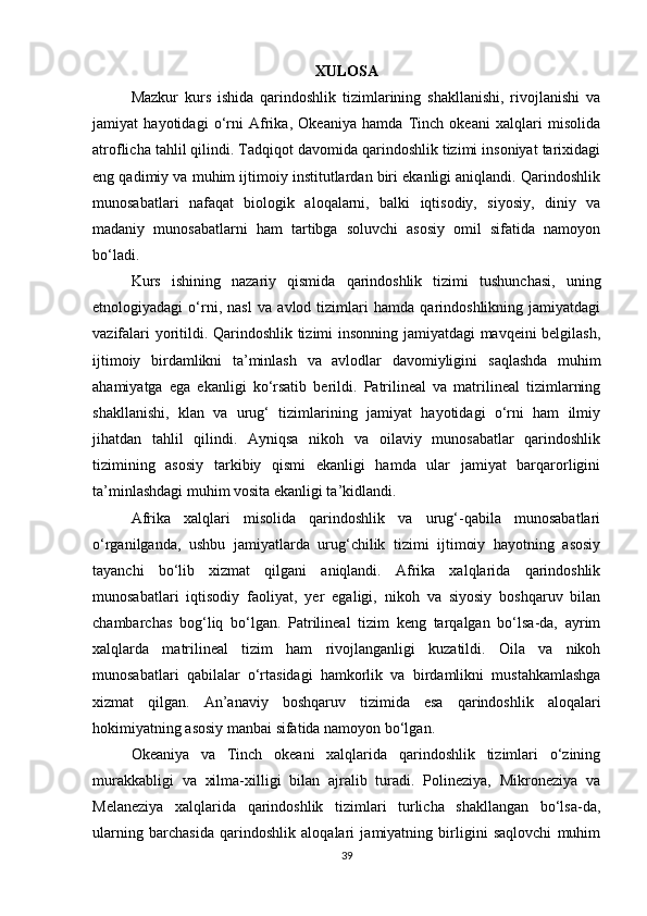 XULOSA
Mazkur   kurs   ishida   qarindoshlik   tizimlarining   shakllanishi,   rivojlanishi   va
jamiyat   hayotidagi   o‘rni   Afrika,   Okeaniya   hamda   Tinch   okeani   xalqlari   misolida
atroflicha tahlil qilindi. Tadqiqot davomida qarindoshlik tizimi insoniyat tarixidagi
eng qadimiy va muhim ijtimoiy institutlardan biri ekanligi aniqlandi. Qarindoshlik
munosabatlari   nafaqat   biologik   aloqalarni,   balki   iqtisodiy,   siyosiy,   diniy   va
madaniy   munosabatlarni   ham   tartibga   soluvchi   asosiy   omil   sifatida   namoyon
bo‘ladi.
Kurs   ishining   nazariy   qismida   qarindoshlik   tizimi   tushunchasi,   uning
etnologiyadagi   o‘rni,   nasl   va   avlod   tizimlari   hamda   qarindoshlikning   jamiyatdagi
vazifalari yoritildi. Qarindoshlik tizimi insonning jamiyatdagi mavqeini belgilash,
ijtimoiy   birdamlikni   ta’minlash   va   avlodlar   davomiyligini   saqlashda   muhim
ahamiyatga   ega   ekanligi   ko‘rsatib   berildi .   Patrilineal   va   matrilineal   tizimlarning
shakllanishi,   klan   va   urug‘   tizimlarining   jamiyat   hayotidagi   o‘rni   ham   ilmiy
jihatdan   tahlil   qilindi.   Ayniqsa   nikoh   va   oilaviy   munosabatlar   qarindoshlik
tizimining   asosiy   tarkibiy   qismi   ekanligi   hamda   ular   jamiyat   barqarorligini
ta’minlashdagi muhim vosita ekanligi ta’kidlandi.
Afrika   xalqlari   misolida   qarindoshlik   va   urug‘-qabila   munosabatlari
o‘rganilganda,   ushbu   jamiyatlarda   urug‘chilik   tizimi   ijtimoiy   hayotning   asosiy
tayanchi   bo‘lib   xizmat   qilgani   aniqlandi.   Afrika   xalqlarida   qarindoshlik
munosabatlari   iqtisodiy   faoliyat,   yer   egaligi,   nikoh   va   siyosiy   boshqaruv   bilan
chambarchas   bog‘liq   bo‘lgan.   Patrilineal   tizim   keng   tarqalgan   bo‘lsa-da,   ayrim
xalqlarda   matrilineal   tizim   ham   rivojlanganligi   kuzatildi.   Oila   va   nikoh
munosabatlari   qabilalar   o‘rtasidagi   hamkorlik   va   birdamlikni   mustahkamlashga
xizmat   qilgan.   An’anaviy   boshqaruv   tizimida   esa   qarindoshlik   aloqalari
hokimiyatning asosiy manbai sifatida namoyon bo‘lgan.
Okeaniya   va   Tinch   okeani   xalqlarida   qarindoshlik   tizimlari   o‘zining
murakkabligi   va   xilma-xilligi   bilan   ajralib   turadi.   Polineziya,   Mikroneziya   va
Melaneziya   xalqlarida   qarindoshlik   tizimlari   turlicha   shakllangan   bo‘lsa-da,
ularning   barchasida   qarindoshlik   aloqalari   jamiyatning   birligini   saqlovchi   muhim
39 